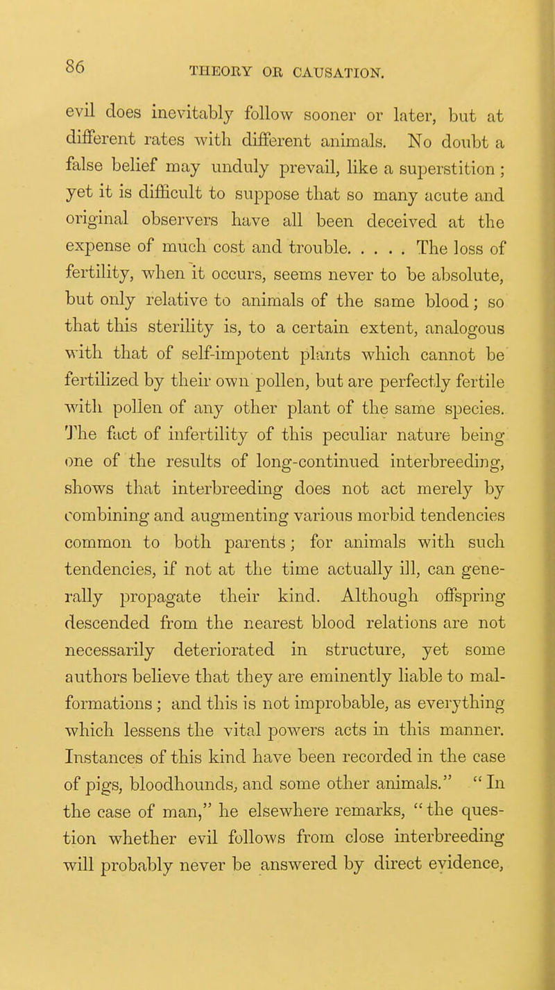 evil does inevitably follow sooner or later, but at different rates with different animals. No doubt a false belief may unduly prevail, like a superstition ; yet it is difficult to suppose tliat so many acute and original observers have all been deceived at the expense of much cost and trouble The loss of fertility, when it occurs, seems never to be absolute, but only relative to animals of the same blood; so that this sterility is, to a certain extent, analogous with that of self-imj)otent plants which cannot be fertilized by their own pollen, but are perfectly fertile with pollen of any other plant of the same species. The fact of infertility of this peculiar nature being- one of the results of long-continued interbreeding, shows that interbreedmg does not act merely by combining and augmenting various morbid tendencies common to both parents; for animals with such tendencies, if not at the time actually ill, can gene- rally propagate their kind. Although offspring descended from the nearest blood relations are not necessarily deteriorated in structure, yet some authors believe that they are eminently liable to mal- formations ; and this is not improbable, as everything which lessens the vital powers acts in this manner. Instances of this kind have been recorded in the case of pigs, bloodhounds; and some other animals.  In the case of man, he elsewhere remarks,  the ques- tion whether evil follows from close interbreeding will probably never be answered by direct evidence,
