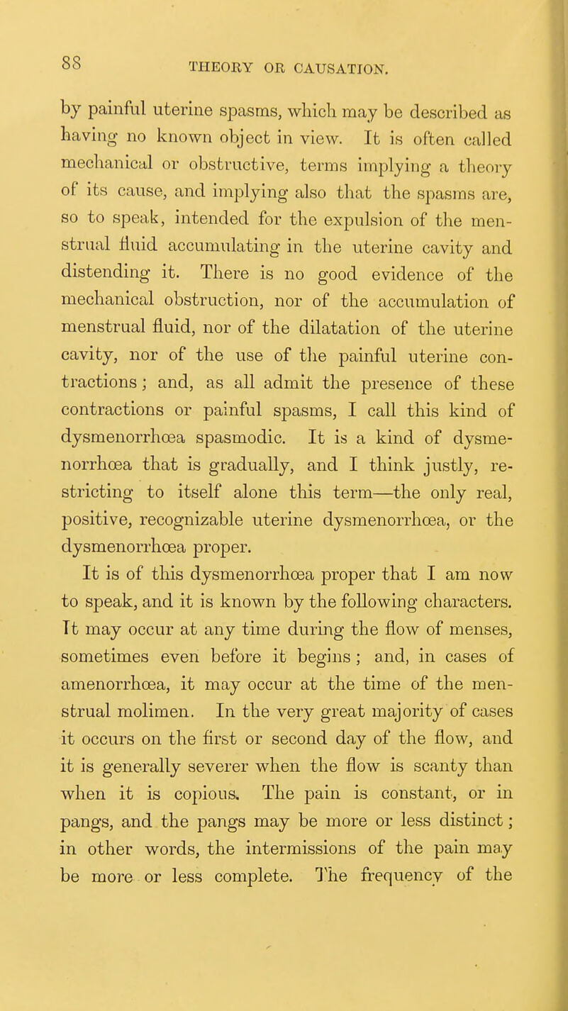 by painful uterine spasms, which may be described as having no known object in view. It is often called mechanical or obstructive, terms implying a theory of its cause, and implying also that the spasms are, so to speak, intended for the expulsion of the men- strual tiuid accumulating in the uterine cavity and distending it. There is no good evidence of the mechanical obstruction, nor of the accumulation of menstrual fluid, nor of the dilatation of the uterine cavity, nor of the use of the painful uterine con- tractions ; and, as all admit the presence of these contractions or painful spasms, I call this kind of dysmenorrhoea spasmodic. It is a kind of dysme- norrhoea that is gradually, and I think justly, re- stricting to itself alone this term—the only real, positive, recognizable uterine dysmenorrhoea, or the dysmenorrhoea proper. It is of this dysmenorrhoea proper that I am now to speak, and it is known by the following characters. It may occur at any time during the flow of menses, sometimes even before it begins ; and, in cases of amenorrhcea, it may occur at the time of the men- strual molimen. In the very great majority of cases it occurs on the first or second day of the flow, and it is generally severer when the flow is scanty than when it is copious. The pain is constant, or in pangs, and the pangs may be more or less distinct; in other words, the intermissions of the pain may be more or less complete. The frequency of the