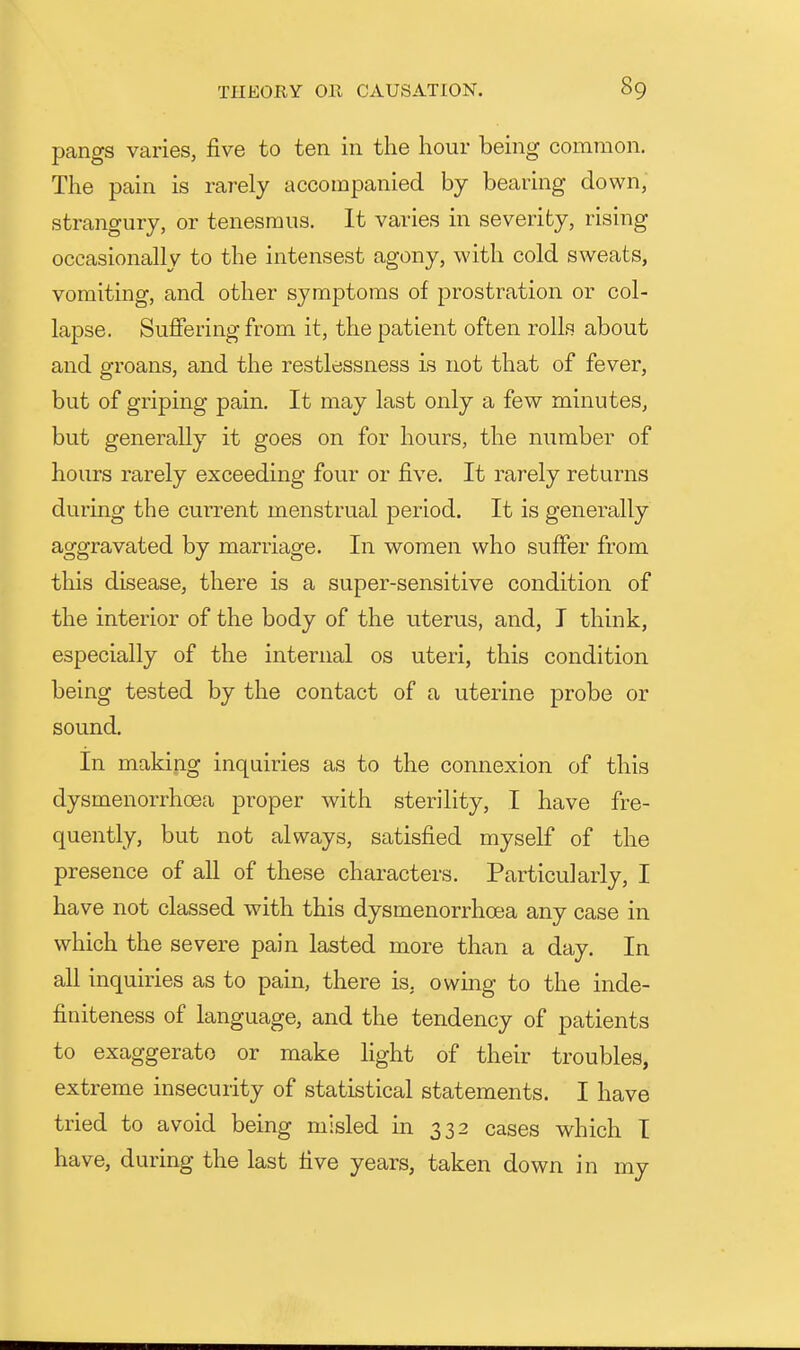 pangs varies, five to ten in the hour being common. The pain is rarely accompanied by bearing down, strangury, or tenesmus. It varies in severity, rising occasionally to the intensest agony, with cold sweats, vomiting, and other symptoms of prostration or col- lapse. Suffering from it, the patient often rolls about and groans, and the restlessness is not that of fever, but of griping pain. It may last only a few minutes, but generally it goes on for hours, the number of hours rarely exceeding four or five. It rarely returns during the current menstrual period. It is generally aggravated by marriage. In women who suffer from this disease, there is a super-sensitive condition of the interior of the body of the uterus, and, T think, especially of the internal os uteri, this condition being tested by the contact of a uterine probe or sound. In making inquiries as to the connexion of this dysmenorrhoea proper with sterility, I have fre- quently, but not always, satisfied myself of the presence of all of these characters. Particularly, I have not classed with this dysmenorrhoea any case in which the severe pain lasted more than a day. In all inquiries as to pain, there is, owing to the inde- finiteness of language, and the tendency of patients to exaggerate or make light of their troubles, extreme insecurity of statistical statements. I have tried to avoid being misled in 332 cases which I have, during the last five years, taken down in my