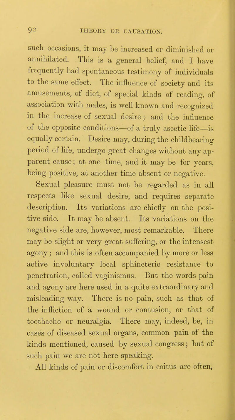 such occasions, it may be increased or diminished or annihikited. This is a general behef, and I have frequently kid spontaneous testimony of individuals to the same effect. The influence of society and its amusements, of diet, of special kinds of reading, of association with males, is well known and recognized in the increase of sexual desire; and the influence of the opposite conditions—of a truly ascetic life—is equally certain. Desire may, during the childbearing period of life, undergo great changes without any ap- parent cause; at one time, and it may be for years, being positive, at another time absent or negative. Sexual pleasure must not be regarded as in all respects like sexual desire, and requires separate descri23tion. Its variations are chiefly on the posi- tive side. It may be absent. Its variations on the negative side are, however, most remarkable. There may be slight or very great suffering, or the intensest agony; and this is often accompanied by more or less active involuntary local sphmcteric resistance to penetration, called vaginismus. But the words pain and agony are here used in a quite extraordinary and misleading way. There is no pain, such as that of the infliction of a wound or contusion, or that of toothache or neuralgia. There may, indeed, be, in cases of diseased sexual organs, common pain of the kinds mentioned, caused by sexual congress; but of such pain we are not here speaking. All kinds of pain or discomfort in coitus are often,