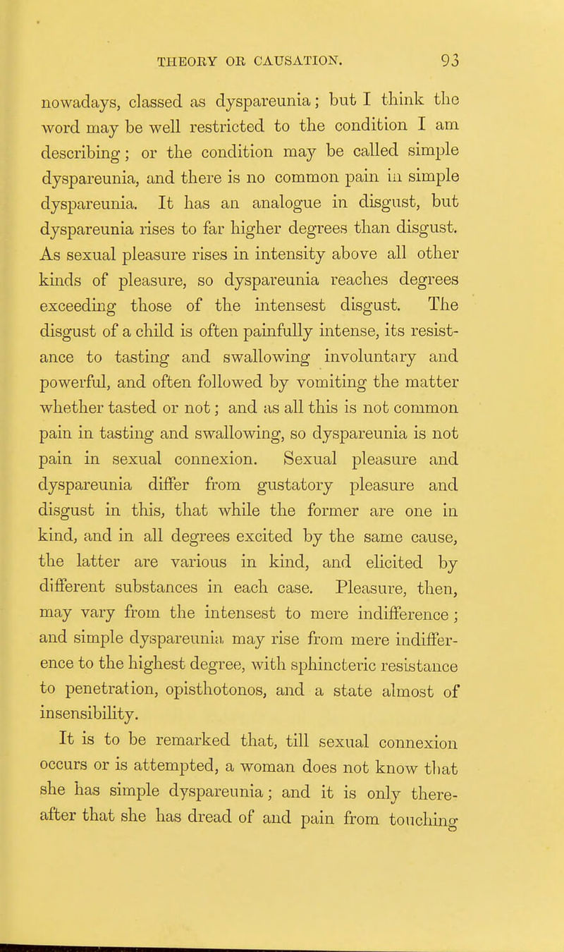 nowadays, classed as dyspareunia; but I think the word may be well restricted to the condition I am describing; or the condition may be called simple dyspareunia, and there is no common pain in simple dyspareunia. It has an analogue in disgust, but dyspareunia rises to far higher degrees than disgust. As sexual pleasure rises in intensity above all other kmds of pleasure, so dyspareunia reaches degrees exceeding those of the intensest disgust. The disgust of a child is often painfully intense, its resist- ance to tasting and swallowing involuntary and powerful, and often followed by vomiting the matter whether tasted or not; and as all this is not common pain in tasting and swallowing, so dyspareunia is not pain in sexual connexion. Sexual pleasure and dyspareunia differ from gustatory pleasure and disgust in this, that while the former are one in kind, and in all degrees excited by the same cause, the latter are various in kind, and elicited by different substances in each case. Pleasure, then, may vary from the intensest to mere indifference; and simple dyspareunia, may rise from mere indiffer- ence to the highest degree, with sphincteric resistance to penetration, opisthotonos, and a state almost of insensibility. It is to be remarked that, till sexual connexion occurs or is attempted, a woman does not know that she has simple dyspareunia; and it is only there- after that she has dread of and pain from touchino-