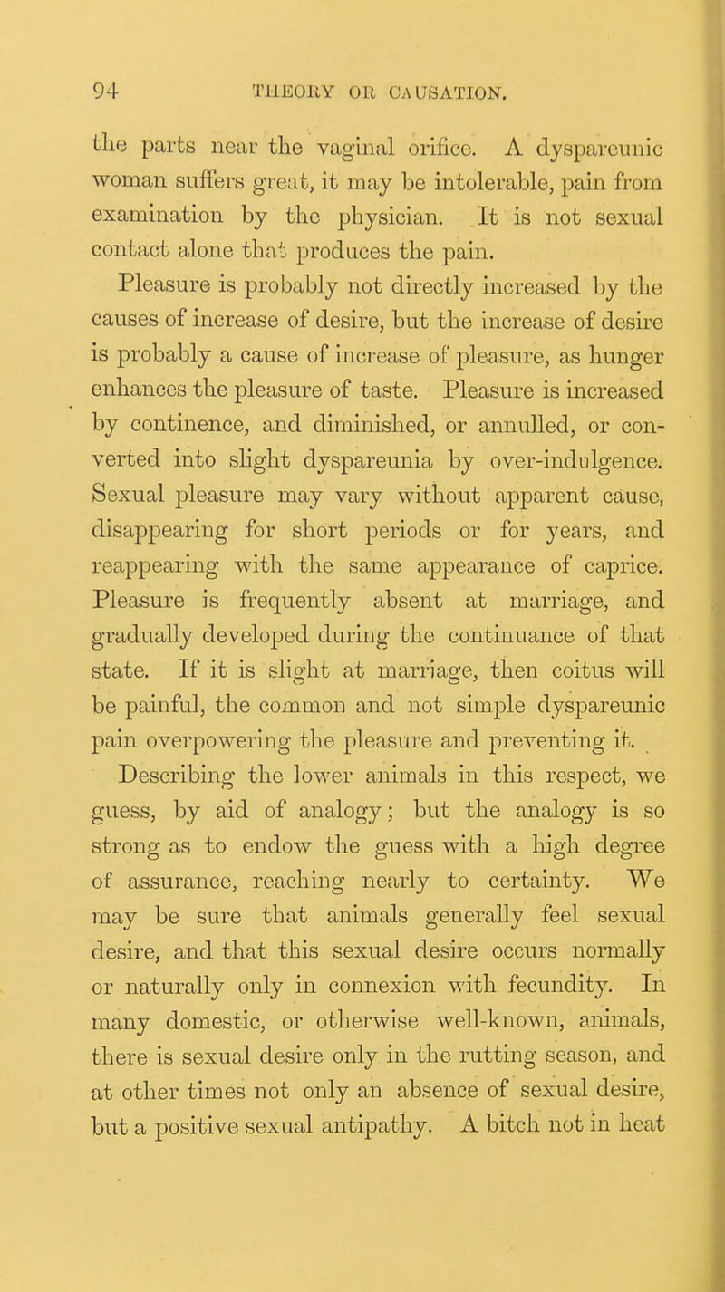 the parts near the vaginal orifice. A dysparcunic woman suffers great, it may be intolerable, pain from examination by the physician. . It is not sexual contact alone that produces the pain. Pleasure is probably not directly increased by the causes of increase of desire, but the Increase of desire is probably a cause of increase of pleasure, as hunger enhances the pleasure of taste. Pleasure is increased by continence, and diminished, or annulled, or con- verted into slight dyspareunia by over-indulgence. Sexual pleasure may vary without apparent cause, disappearing for short periods or for years, and reappearing with the same appearance of caprice. Pleasure is frequently absent at marriage, and gradually developed during the continuance of that state. If it is slight at marriage, then coitus will be painful, the common and not simple dyspareunic pain overpowering the pleasure and preventing it. Describing the lower animals in this respect, we guess, by aid of analogy; but the analogy is so strong as to endow the guess with a high degree of assurance, reaching nearly to certainty. We may be sure that animals generally feel sexual desire, and that this sexual desire occurs nonnally or naturally only in connexion with fecundity. In many domestic, or otherwise well-known, animals, there is sexual desire only in the rutting season, and at other times not only an absence of sexual desire, but a positive sexual antipathy. A bitch not in heat