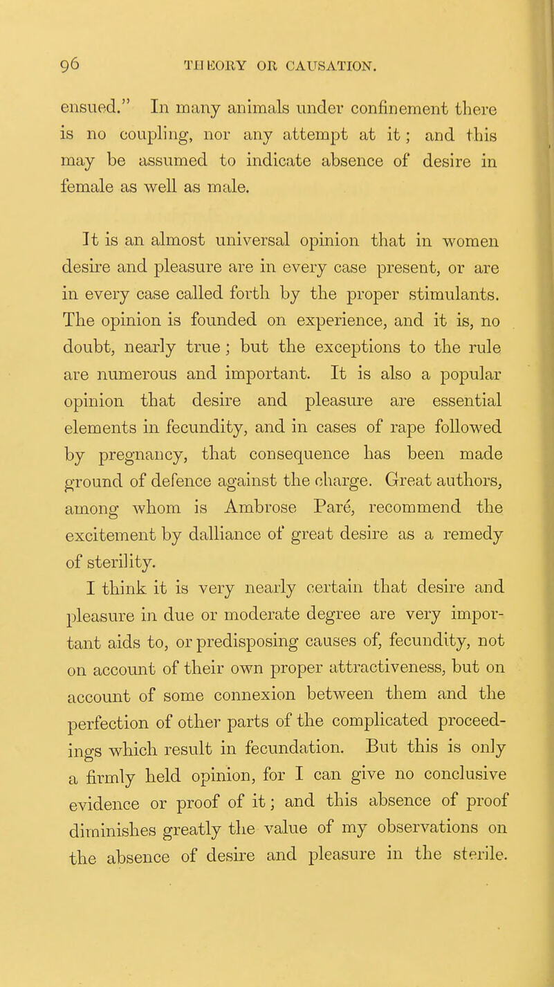 ensued. In many animals under confinement there is no coupling, nor any attempt at it; and this may be assumed to indicate absence of desire in female as well as male. It is an almost universal opinion that in women desire and pleasure are in every case present, or are in every case called forth by the proper stimulants. The opinion is founded on experience, and it is, no doubt, nearly true ; but the exceptions to the rule are numerous and important. It is also a popular opinion that desire and pleasure are essential elements in fecundity, and in cases of rape followed by pregnancy, that consequence has been made ground of defence against the charge. Great authors, among whom is Ambrose Pare, recommend the excitement by dalliance of great desire as a remedy of sterility. I think it is very nearly certain that desire and pleasure in due or moderate degree are very impor- tant aids to, or predisposing causes of, fecundity, not on account of their own proper attractiveness, but on account of some connexion between them and the perfection of other parts of the complicated proceed- ings which result in fecundation. But this is only a firmly held opinion, for I can give no conclusive evidence or proof of it; and this absence of proof diminishes greatly the value of my observations on the absence of desire and pleasure in the sterile.