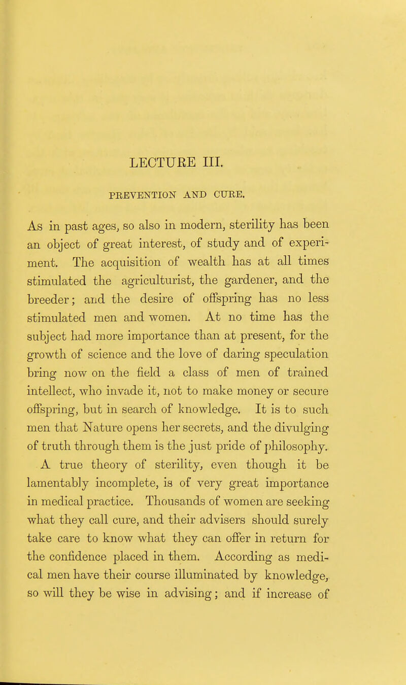 LECTURE III. PREVENTION AND CURE. As in past ages, so also in modern, sterility has been an object of great interest, of study and of experi- ment. The acquisition of wealth has at all times stimulated the agriculturist, the gardener, and the breeder; and the desire of offspring has no less stimulated men and women. At no time has the subject had more importance than at present, for the growth of science and the love of daring speculation bring now on the field a class of men of trained intellect, who invade it, not to make money or secure offspring, but in search of knowledge. It is to such men that Nature opens her secrets, and the divulgmg of truth through them is the just pride of j)hilosophy. A true theory of sterility, even though it be lamentably incomplete, is of very great importance in medical practice. Thousands of women are seeking what they call cure, and their advisers should surely take care to know what they can offer in return for the confidence placed in them. According as medi- cal men have their course illuminated by knowledge, so will they be wise in advising; and if increase of