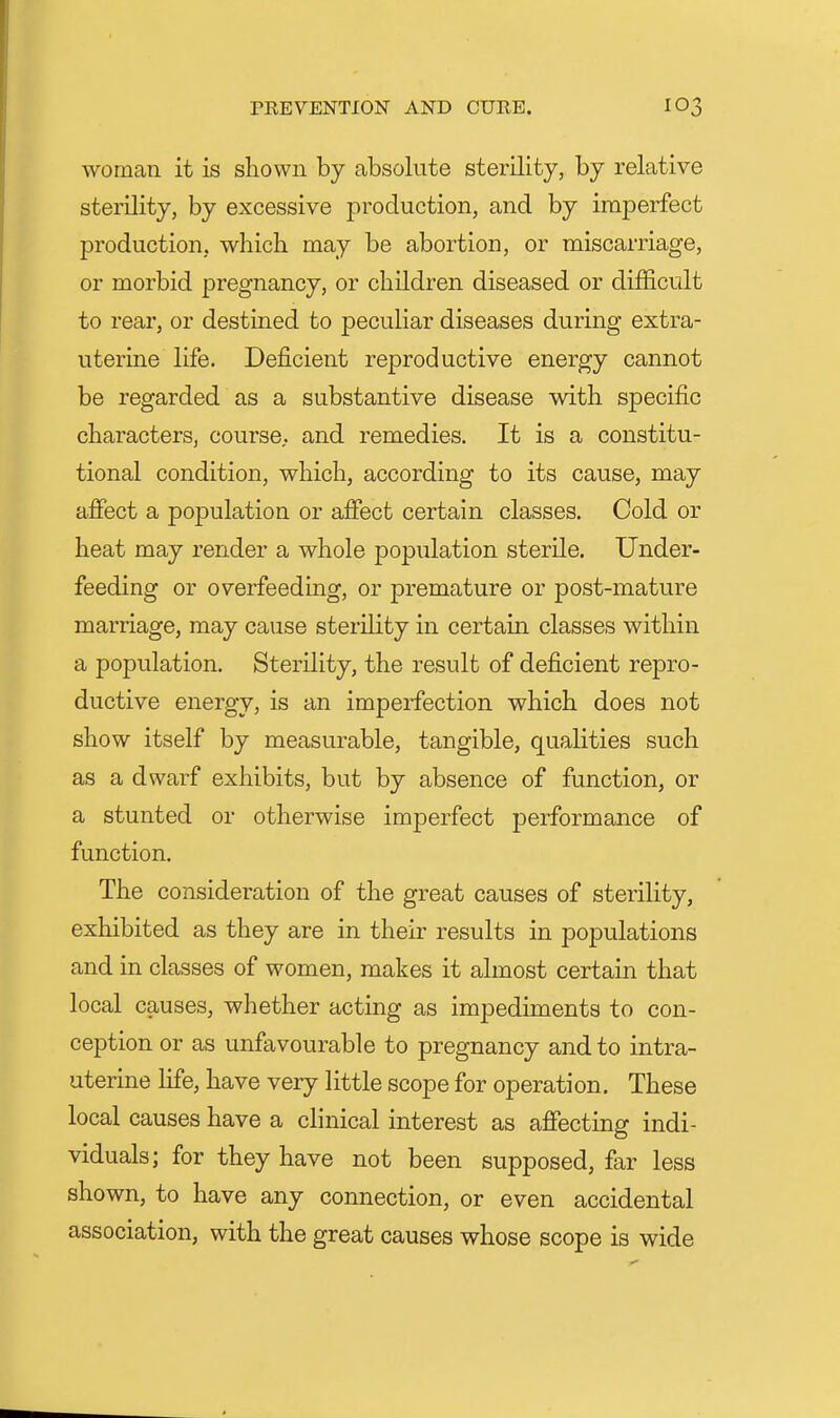 woman it is shown by absolute sterility, by relative sterility, by excessive production, and by imperfect production, which may be abortion, or miscarriage, or morbid pregnancy, or children diseased or difficult to rear, or destined to peculiar diseases during extra- uterine life. Deficient reproductive energy cannot be regarded as a substantive disease with specific characters, course, and remedies. It is a constitu- tional condition, which, according to its cause, may affect a population or affect certain classes. Cold or heat may render a whole population sterile. Under- feeding or overfeeding, or premature or post-mature marriage, may cause sterility in certam classes within a population. Sterility, the result of deficient repro- ductive energy, is an imperfection which does not show itself by measurable, tangible, qualities such as a dwarf exhibits, but by absence of function, or a stunted or otherwise imperfect performance of function. The consideration of the great causes of sterility, exhibited as they are in their results in populations and in classes of women, makes it almost certain that local causes, whether acting as impediments to con- ception or as unfavourable to pregnancy and to intra- uterine life, have very little scope for operation. These local causes have a clinical interest as affecting indi- viduals; for they have not been supposed, far less shown, to have any connection, or even accidental association, with the great causes whose scope is wide