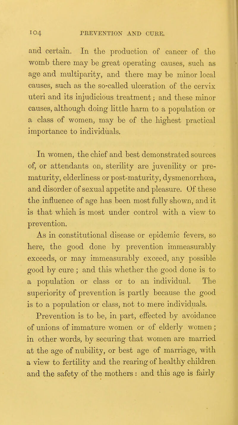 and certain. In the production of cancer of the womb there may be great operating causes, such as age and multiparity, and there may be minor local causes, such as the so-called ulceration of the cervix uteri and its injudicious treatment; and these minor causes, although doing little harm to a population or a class of women, may be of the highest practical importance to individuals. In women, the chief and best demonstrated sources of, or attendants on, sterility are juvenility or pre- maturity, elderliness or post-maturity, dysmenorrhoea, and disorder of sexual appetite and pleasure. Of these the influence of age has been most fully shown, and it is that which is most under control with a view to prevention. As in constitutional disease or epidemic fevers, so here, the good done by prevention immeasurably exceeds, or may immeasurably exceed, any possible good by cure ; and this whether the good done is to a population or class or to an individual. The superiority of prevention is partly because the good is to a population or class, not to mere individuals. Prevention is to be, in part, effected by avoidance of unions of immature women or of elderly women ; in other words, by securing that women are married at the age of nubility, or best age of marriage, with a view to fertility and the rearing of healthy children and the safety of the mothers : and this age is fairly