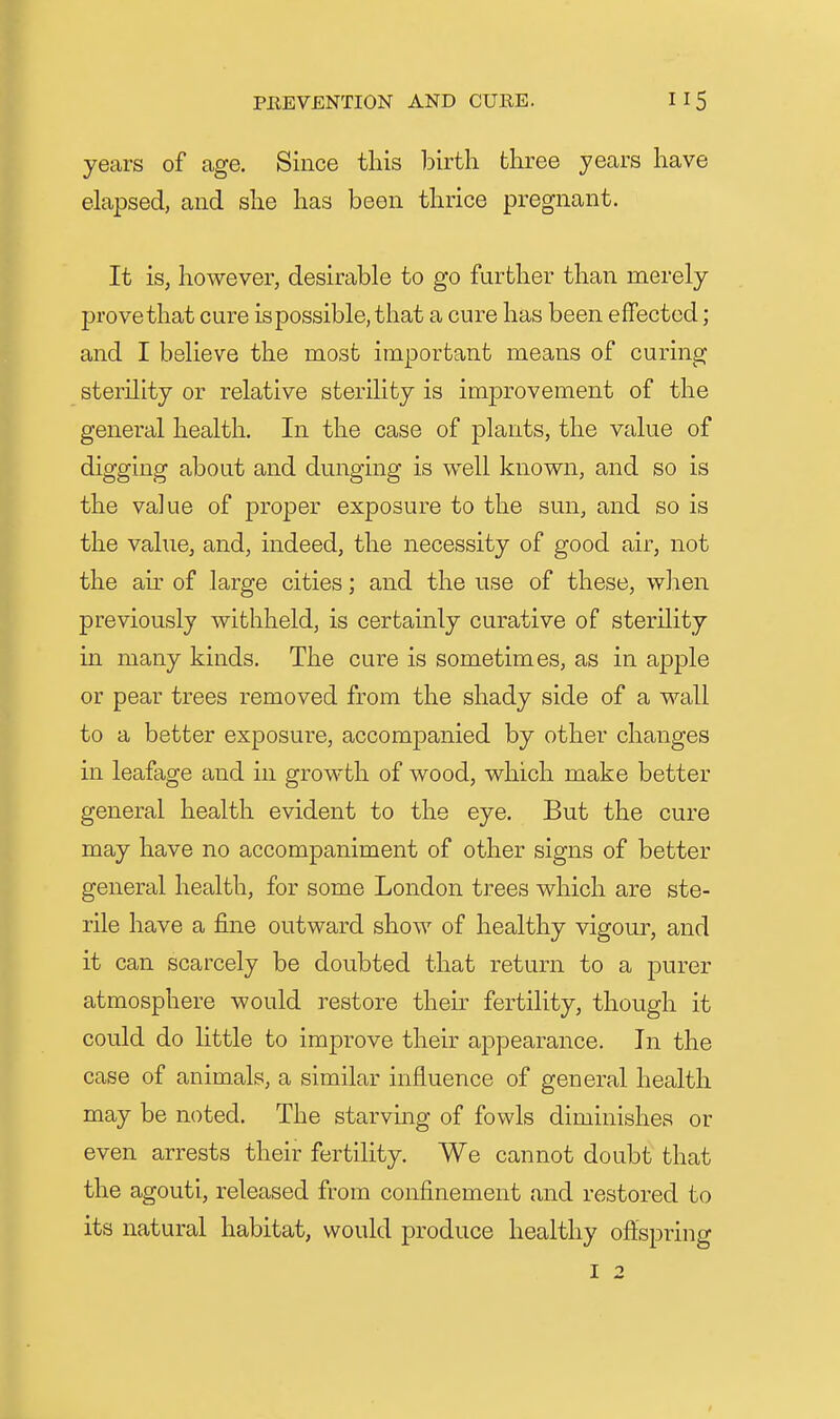 years of age. Since tins birth three years have elapsed, and she has been thrice pregnant. It is, however, desirable to go further than merely prove that cure is possible, that a cure has been effected; and I believe the most important means of curing sterility or relative sterility is improvement of the general health. In the case of plants, the value of digging about and dunging is well known, and so is the value of proper exposure to the sun, and so is the value, and, indeed, the necessity of good air, not the au of large cities; and the use of these, when previously withheld, is certainly curative of sterility in many kinds. The cure is sometimes, as in apple or pear trees removed from the shady side of a wall to a better exposure, accompanied by other changes in leafage and in growth of wood, which make better general health evident to the eye. But the cure may have no accompaniment of other signs of better general health, for some London trees which are ste- rile have a fine outward show of healthy vigour, and it can scarcely be doubted that return to a purer atmosphere would restore then- fertility, though it could do little to improve their ai3pearance. In the case of animals, a similar influence of general health may be noted. The starvmg of fowls diminishes or even arrests their fertility. We cannot doubt that the agouti, released from confinement and restored to its natural habitat, would produce healthy oftspring I 2
