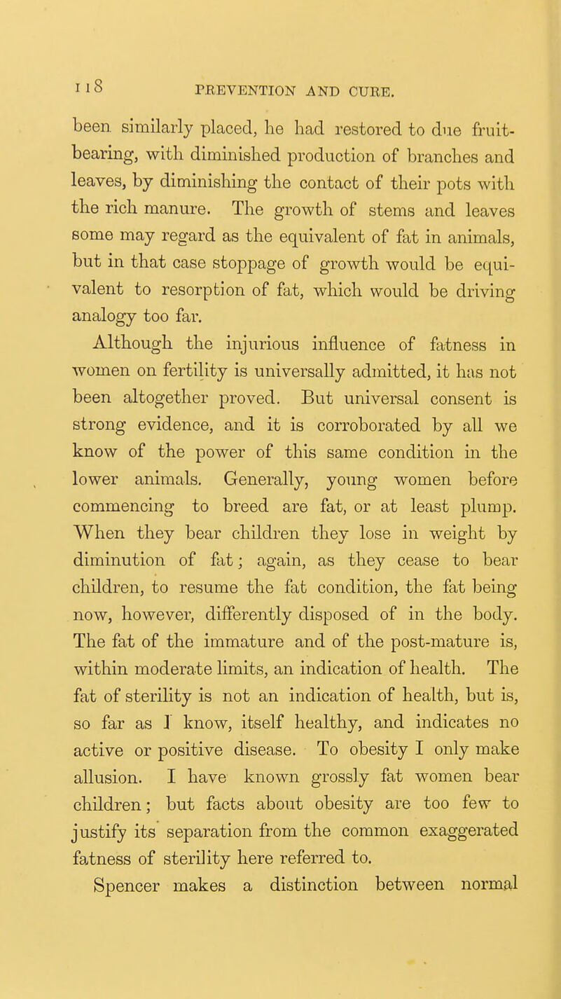 been similarly placed, he had restored to due fruit- bearing, with diminished production of branches and leaves, by diminishing the contact of their pots with the rich manure. The growth of stems and leaves some may regard as the equivalent of fat in animals, but in that case stoppage of growth would be equi- valent to resorption of fat, which would be driving analogy too far. Although the injurious influence of fatness in women on fertility is universally admitted, it has not been altogether proved. But universal consent is strong evidence, and it is corroborated by all we know of the power of this same condition in the lower animals. Generally, young women before commencing to breed are fat, or at least plump. When they bear children they lose in weight by diminution of fat; again, as they cease to bear children, to resume the fat condition, the fat being now, however, differently disposed of in the body. The fat of the immature and of the post-mature is, within moderate limits, an indication of health. The fat of sterility is not an indication of health, but is, so far as i know, itself healthy, and indicates no active or positive disease. To obesity I only make allusion. I have known grossly fat women bear children; but facts about obesity are too few to justify its separation from the common exaggerated fatness of sterility here referred to. Spencer makes a distinction between normal