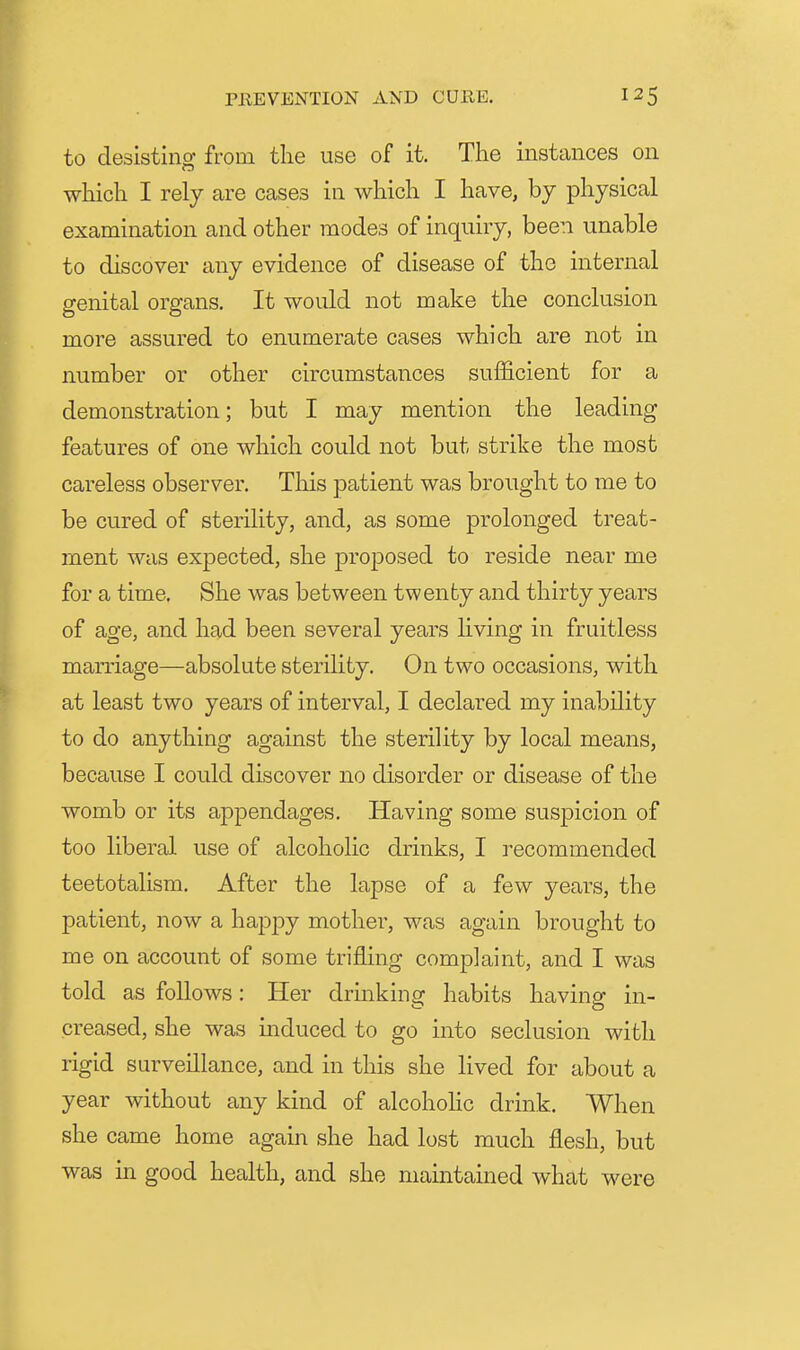 to desisting from the use of it. The instances on which I rely are cases in which I have, by physical examination and other modes of inquiry, been unable to discover any evidence of disease of the internal genital organs. It would not make the conclusion more assured to enumerate cases which are not in number or other circumstances sufficient for a demonstration; but I may mention the leading features of one which could not but strike the most careless observer. This patient was brought to me to be cured of sterility, and, as some prolonged treat- ment was expected, she jDroposed to reside near me for a time. She was between twenty and thirty years of age, and had been several years living in fruitless marriage—absolute sterility. On two occasions, with at least two years of interval, I declared my inability to do anything against the sterility by local means, because I could discover no disorder or disease of the womb or its appendages. Having some suspicion of too liberal use of alcoholic drinks, I recommended teetotalism. After the lapse of a few years, the patient, now a hapjDy mother, was again brought to me on account of some trifling complaint, and I was told as follows: Her drmking habits having in- creased, she was induced to go into seclusion with rigid surveillance, and in this she lived for about a year without any kind of alcohohc drink. When she came home again she had lost much flesh, but was in good health, and she maintained what were