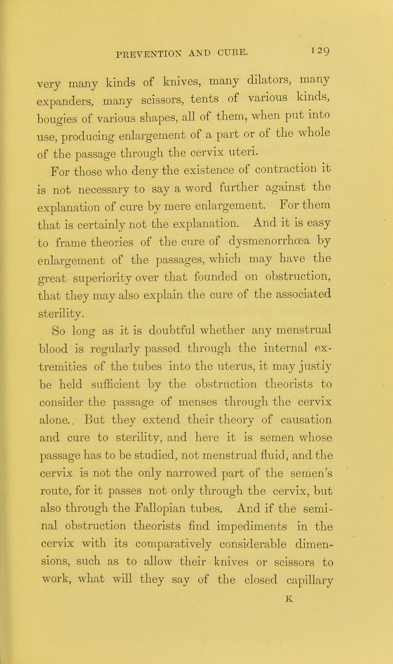 very many kinds of knives, many dikxtors, many expanders, many scissors, tents of various kinds, bougies of various shapes, all of them, when put into use, producing enlargement of a part or of the whole of the passage through the cervix uteri. For those who deny the existence of contraction it is not necessary to say a word further against the explanation of cure by mere enlargement. For them that is certainly not the explanation. And it is easy to frame theories of the cure of dysmenorrhcea by enlargement of the passages, which may have the great superiority over that founded on obstruction, that they may also explain the cure of the associated sterility. So long as it is doubtful whether any menstrual blood is regularly passed through the internal ex- tremities of the tubes into the uterus, it may justly be held sufficient by the obstruction theorists to consider the passage of menses through the cervix alone.. But they extend their theory of causation and cure to sterility, and here it is semen whose passage has to be studied, not menstrual fluid, and the cervix is not the only narrowed part of the semen's route, for it passes not only through the cervix, but also through the Fallopian tubes. And if the semi- nal obstruction theorists find impediments in the cervix with its comparatively considerable dimen- sions, such as to allow their knives or scissors to work, what will they say of the closed capillary K