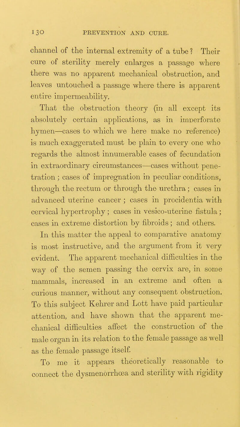 channel of the internal extremity of a tube ? Their cure of sterility merely enlarges a passage where there was no apparent mechanical obstruction, and leaves untouched a passage where there is apparent entire impermeability. That the obstruction theory (in all except its absolutely certain applications, as in imperforate hymen—cases to which we here make no reference) is much exaggerated must be plain to every one who regards the almost innumerable cases of fecundation in extraordinary circumstances—cases without pene- tration ; cases of impregnation in peculiar conditions, through the rectum or through the urethra; cases in advanced uterine cancer ; cases in procidentia with cervical hypertrophy ; cases in vesico-uterine fistula; cases in extreme distortion by fibroids ; and others. In this matter the appeal to comparative anatomy is most instructive, and the argument from it very evident. The apparent mechanical difficulties in the way of the semen passing the cervix are, in some mammals, increased in an extreme and often a curious manner, without any consequent obstruction. To this subject Kehrer and Lott have paid particular attention, and have shown that the apparent me- chanical difficulties affect the construction of the male organ in its relation to the female passage as well as the female passage itself To me it appears theoretically reasonable to connect the dysmenorrhoea and sterility with rigidity