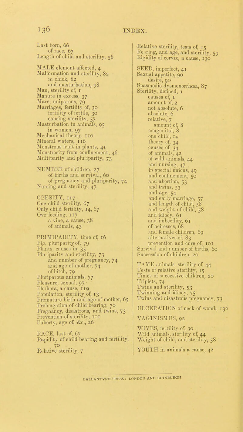 Last I'orn, 66 of race, 67 Length of child and sterility, 58 MALE element affected, 4 Malloiniation and Btcrility, 82 in chick, 82 and masturbation, 98 Man, sterility of, i Manure in excess, 37 Mare, uniparous, 79 Marriages, fertility of, 30 fertility of fertile, 30 causing sterility, 57 Masturbation in animals, 95 in women, 97 Mechanical theory, 110 Mineral waters, 116 Monstrous fruit in plants, 4-1 Monstrosity from confinement, 46 Multiparity and pluriparity, 73 NUMBER, of children, 27 of births and survival, 60 of pregnancy and pluriparity, 74 Nursing and sterility, 47 OBESITY, 117 One child sterility, C^ Only child fertility, 14, 67 Overfeeding, 117 a vine, a cause, 38 of animals, 43 PRIMIPAKITY, time of, 16 I'ig, plui iparity of, 79 Plants, causes in, 35 Pluripaiity and sterility, 73 and number of pregnancy, 74 and age of mother, 74 of bitch, 79 Pliiriparous animals, 77 Pleasure, sexual, 97 ■ Pleihora, a cause, 119 Population, sterility of, 13 Premature birth and age of mother, 65 Prolongation of child-bearing, 70 Pregnancy, disastrous, and twins, 73 Prevention of sterDity, loi Puberty, age of, &c., 26 EAOE, last of, 67 _ . Rapidity of child-hearing and fertility, 70 Rilative sterility, 7 Relative sterility, tests of, 15 He.iring, and age, and sterility, 59 Rigidity of cervix, a cause, 130 SEED, imperfect, 41 Sexual appetite, 90 desire, 90 Spasmodic dysnienorrhcca, 87 Sterility, defined, 1 causes of, i amount of, 2 not absolute, 6 absolute, 6 relative, 7 amount of, 8 congenital, 8 one child, 14 theory of, 34 causes of, 34 of animals, 42 of wild animals, 44 and nursing, 47 in special unions, 49 and confinement, 50 and abortion, 53 and twins, 53 and age, 54 and early marriage, 57 and length of child, 58 and weight (.f child, 58 and idiocy, 61 and imbecility, 61 of heiresses, 68 and female children, 69 alternatives of, 83 prevention and cure of, loi Survival and nimiber of births, 60 Succession of children, 20 TAME animals, sterility of, 44 Tests of relative sterility, 15 Times of successive children, 20 Triplets, 74 Twins and sterility, 53 Twinning and idiocy, 75 Twins and disastrous pregnancy, 73 ULCERATION of neck of womb, 132 VAGINISMUS, 92 WIVES, fertility o, 30 AVild animals, sterility of, 44 Weight of child, and sterility, 58 YOUTH in animals a cause, 42 DALLANTYNE PRESS: LONDON AND EDINBURGH