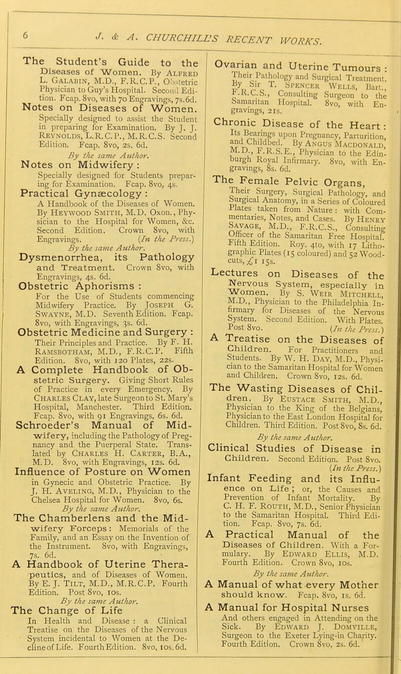 The Student's Guide to the Diseases of Women. By Alfred L. GAI.ABIN, M.D., F.R.C.P., Obstetric Physician to Guy's Hospital. Second Edi- tion. Fcap. 8vo, with 70 Engravings, 7s. 6d. Notes on Diseases of Women. Specially designed to assist the Student in preparing for Examination. By J. J. Reynolds, L.R.C.P., M.R.C.S. Second Edition. Fcap. 8vo, 2s. 6d. By the same AntJior. Notes on Midwifery : Specially designed for Students prepar- ing for Examination. Fcap. 8vo, 4s. Practical Gynaecology : A Handbook of the Diseases of Women. By Heywood Smith, M.D. Oxon., Phy- sician to the Hospital for Women, &c. Second Edition. Crown 8vo, with Engi-avings. (/» the Press.) By the same Author. Dysmenorrhea, its Pathology and Treatment. Crown 8vo, with Engravings, 4s. 6d. Obstetric Aphorisms : For the Use of Students commencing Midwifery Practice. By Joseph G. SwAYNE, M.D. Seventh Edition. Fcap. 8vo, with Engravings, 3s. 6d. Obstetric Medicine and Surgery : Their Principles and Practice. By F. H. Ramsbotham, M.D., F.R.C.P. Fifth Edition. 8vo, with 120 Plates, 22s. A Complete Handbook of Ob- stetric Surgery. Giving Short Rules of Practice in every Emergency. By Charles Clay, late Surgeon to St. Mary's Hospital, Manchester. Third Edition. Fcap. 8vo, with 91 Engravings, 6s. 6d. Schroeder's Manual of Mid- wifery, including the Pathology of Preg- nancy and the Puerperal State. Trans- lated by Charles H. Carter, B.A., M.D. 8vo, with Engravings, 12s. 6d. Influence of Posture on Women in Gynecic and Obstetric Practice. By J. H. AVELING, M.D., Physician to the Chelsea Hospital for Women. 8vo, 6s. By the sanie Author. The Chamberlens and the Mid- wifery Forceps : Memorials of the Family, and an Essay on the Invention of the Instrument. 8vo, with Engravings, 7s. 6d. A Handbook of Uterine Thera- peutics, and of Diseases of Women. By E. J. Tilt, M.D., M.R.C.P, Fourth Edition. Post 8vo, los. By the same Author. The Change of Life In Health and Disease : a Clinical Treatise on the Diseases of the Nervous System incidental to Women at the De- clineofLife. Fourth Edition. 8vo, ios.6d. Ovarian and Uterine Tumours : Their Pathology and Surgical Treatment. A PQ SPENCER Wells, Bart., ^.K.C.b., Con.sultmg Surgeon to the Samantan Hospital. 8vo, with En- gravings, 2 IS. Chronic Disease of the Heart: Its Bearings upon Pregnancy, Parturition, and Childbed. By Angus Macdonald, M.D F.R.S.E., Physician to the Edin' burgh Royal Infirmary. 8vo, with En- gravings, 8s. 6d. The Female Pelvic Organs, Their Surgery, Surgical Pathology, and Surgical Anatomy, in a Series of Coloured Plates taken from Nature: with Com- mentaries, Notes, and Cases. By Henry S^AGE, M.D., F.R.C.S., Consulting Officer of the Samaritan Free Hospital. Fifth Edition. Roy. 4to, with 17 Litho- graphic Plates (15 coloured) and 52 Wood- cuts,15s. Lectures on Diseases of the Nervous System, especially in Women. By S. Weir Mitchell, M.D., Physician to the Philadelphia In- firmaiy for Diseases of the Nervous System. Second Edition. With Plates. Post 8vo. {In the Press.) A Treatise on the Diseases of Children. For Practitioners and Students. By W. H. Day, M.D., Physi- cian to the Samaritan Hospital for Women and Children. Crown 8vo, 12s. 6d. The Wasting Diseases of Chil- dren. By Eustace Smith, M.D., Physician to the King of the Belgians, Physician to the East London Hospital for Children. Third Edition. Post 8vo, 8s. 6d. By the same A uthor. Clinical Studies of Disease in Children. Second Edition. Post Svo. (In the Press.) Infant Feeding and its Influ- ence on Life ; or, the Causes and Prevention of Infant Mortality. By C. H. F. Routh, M.D., Senior Physician to the Samaritan Hospital. Third Edi- tion. Fcap. 8vo, 7s. 6d. A Practical Manual of the Diseases of Children. With a For- mulary. By Edward Ellis, M.D. Fourth Edition. Crown 8vo, los. By the same Author. A Manual of what every Mother should know. Fcap. Svo, is. 6d. A Manual for Hospital Nurses And others engaged in Attending on the Sick. By Edward J. Domville, Surgeon to the Exeter Lying-in Charity. Fourth Edition. Crown 8vo, 2s. 6d.