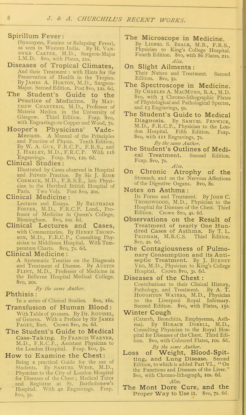 Spirillum Fever: (Synonyms, Famine or Relapsing Fever), as seen in Western India. By H. Van- dyke Cartkr, IVI.D., Surgeon-Major I.M.D. 8vo, with Plates, 21s. Diseases of Tropical Climates, And their Treatment : with Hints for the Preservation of Health in the Tropics. By James A. Horton, M.D., Surgeon- Major. Second Edition. Post 8vo, 12s. 6d. The Student's Guide to the Practice of Medicine. By Mat- thew Charteris, M.D., Professor of Materia Medica in the University of Glasgow. Third Edition. Fcap. 8vo, with Engravings on Copper and Wood, 7s. Hooper's Physicians' Vade- Mecum. A Manual of the Principles and Practice of Physic. Tenth Edition. By W. A. Guy, F.R.C.P., F.R.S., and J. Harley, M.D., F.R.C.P. With iiS Engravings. Fcap. 8vo, 12s. 6d. Clinical Studies: Illustrated by Cases observed in Hospital and Private Practice. By Sir J. Rose CORMACK, M.D., F.R.S.E., late Physi- cian to the Hertford British Hospital of Paris. Two Vols. Post 8vo, 20s. Clinical Medicine : Lectures and Essays. By Balthazar Foster, M.D., F.R.C.P. Lend., Pro- fessor of Medicine in Queen's College, Birmingham. 8vo, los. 6d. Clinical Lectures and Cases, with Commentaries. By Henry Thomp- son, M.D., F.R.C.P., Consulting Phy- sician to Middlesex Hospital. With Tem- perature Charts. 8vo, 7s. 6d. Clinical Medicine: A Systematic Treatise on the Diagnosis and Treatment of Disease. By Austin Flint, M.D., Professor of Medicine in the Bellevue Hospital Medical College. 8vo, 20s. By the same Author. Phthisis : In a series of Clinical Studies. 8vo, i6s. Transfusion of Human Blood: With Table of 50 cases. By Dr. Roussel, of Geneva. With a Preface by Sir James Paget, Bart. Crowoi 8vo, 2s. 6d. The Student's Guide to Medical Case-Taking. By Francis Warner, M.D., F.R.C.P., Assistant Physician to the London Hospital. Fcap. 8vo, 5s. How to Examine the Chest: Being a practical Guide for the use of Students. By Samuel West, M.D., Physician to the City of London Hospital for Diseases of the Chest; Medical Tutor and Registrar at St. Bartholomew's Hospital. With 42 Engravings. Fcap. 8vo, 5s. The Microscope in Medicine. By Lionel S. Beale, M.B., F.R.S., Physician to King's College Hospital'. Fourth Edition. 8vo, with 86 Plates, 21s. Also. On Slight Ailments : Their Nature and Treatment. Second Edition. 8vo, 5s. The Spectroscope in Medicine. By Charles A. MacMunn, B.A., M.D. 8vo, with 3 Chromo-lithographic Plates of Physiological and Pathological Spectra, and 13 Engravings, 9s. The Student's Guide to Medical Diagnosis. By Samuel Fenwick, M.D., F.R.C.P., Physician to the Lon- don Hospital. Fifth Edition. Fcap. 8vo, with m Engravings, 7s. By the same Author. The Student's Outlines of Medi- cal Treatment. Second Edition. Fcap. 8vo, 7s. Also. On Chronic Atrophy of the Stomach, and on the Nervous Affections of the Digestive Organs. 8vo, 8s. Notes on Asthma : Its Forms and Treatment. By John C. Thorowgood, M.D., Physician to the Hospital for Diseases of the Chest. Third Edition. Crown 8vo, 4s. 6d. Observations on the Result of Treatment of nearly One Hun- dred Gases of Asthma. By T. L. Pridham, M.R.C.S. Third Edition. 8vo, 2s. 6d. The Contagiousness of Pulmo- nary Consumption and its Anti- septic Treatment. By J. Burney Yeo, M.D., Physician to King's College Hospital. Crown 8vo, 3s. 6d. Diseases of the Chest : Contributions to their Clinical History, Pathology, and Treatment. By A. T. Houghton Waters, M.D., Physician to the Liverpool Royal Infirmary. Second Edition. 8vo, with Plates, 15s. Winter Cough (Catarrh, Bronchitis, Emphysema, Asth- ma). By Horace Dobell, M.D., Consulting Physician to the Royal Hos- pital for Diseases of the Chest. Third Edi- tion. 8vo, with Coloured Plates, los. 6d. By the same Author. Loss of Weight, Blood-Spit- ting, and Lung Disease. Second Edition, to which is added Part VI., On the Functions and Diseases of the Liver. 8vo, with Chromo-lithograph, los. 6d. Also. The Mont Dore Cure, and the Proper Way to Use it. 8vo, 7s. 6d.