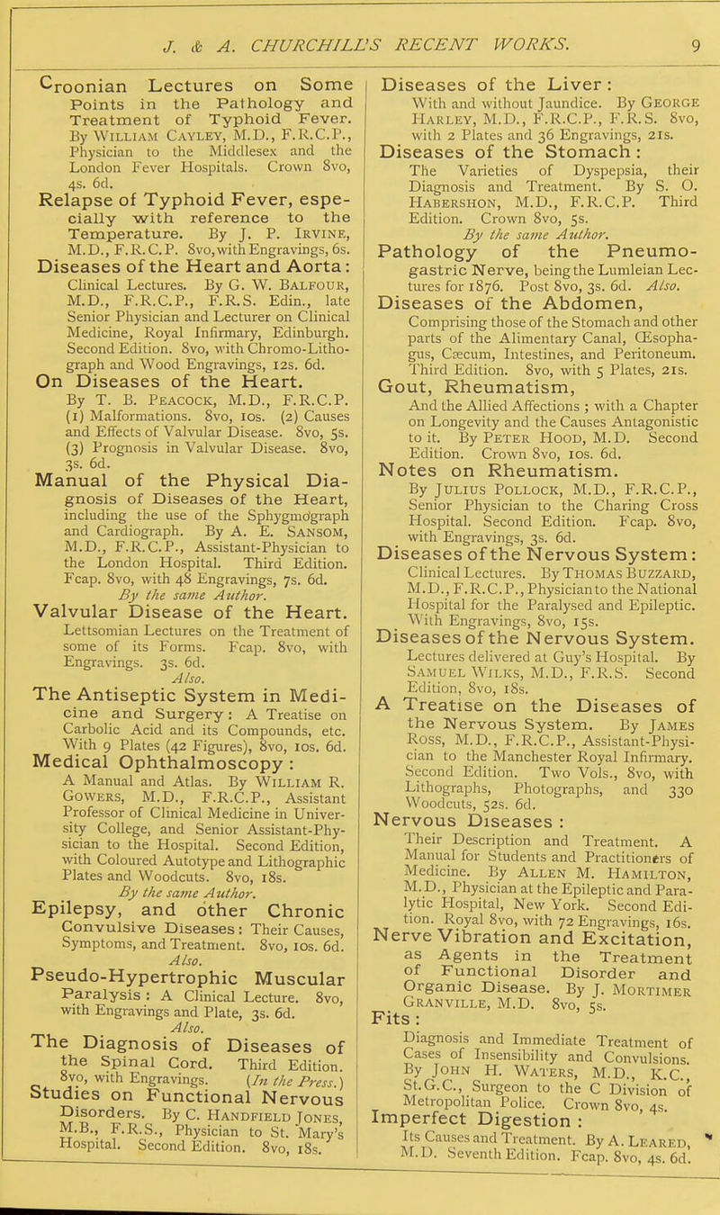 Croonian Lectures on Some Points in the Pathology and Treatment of Typhoid Fever. By William Cayley, M.D., F.R.C.P., Physician to the Middlesex and the London Fever Hospitals. Crown 8vo, 4s. 6d. Relapse of Typhoid Fever, espe- cially with reference to the Temperature. By J. P. Irvine, M.D., F.R.C.P. 8vo,withEngravings, 6s. Diseases of the Heart and Aorta: Clinical Lectures. By G. W. Balfour, M.D., F.R.C.P., F.R.S. Edin., late Senior Physician and Lecturer on Clinical Medicine, Royal Infirmary, Edinburgh. Second Edition. 8vo, with Chromo-Litho- graph and Wood Engravings, I2s. 5d. On Diseases of the Heart. By T. B. Peacock, M.D., F.R.C.P. (i) Malformations. 8vo, los. (2) Causes and Effects of Valvular Disease. 8vo, 5s. (3) Prognosis in Valvular Disease. 8vo, 3s. 6d. Manual of the Physical Dia- gnosis of Diseases of the Heart, including the use of the Sphygmo'graph and Cardiograph. By A. E. Sansom, M.D., F.R.C.P., Assistant-Physician to the London Hospital. Third Edition. Fcap. 8vo, with 48 Engravings, 7s. 6d. By the same AtUhor. Valvular Disease of the Heart. Lettsomian Lectures on the Treatment of some of its Forms. Fcap. 8vo, with Engravings. 3s. 6d. Also. The Antiseptic System in Medi- cine and Surgery : A Treatise on Carbolic Acid and its Compounds, etc. With 9 Plates (42 Figures), 8vo, los. 6d. Medical Ophthalmoscopy : A Manual and Atlas. By William R. Cowers, M.D., F.R.C.P., Assistant Professor of Clmical Medicine in Univer- sity College, and Senior Assistant-Phy- sician to the Hospital. Second Edition, with Coloured Autotype and Lithographic Plates and Woodcuts. 8vo, i8s. By the satiie Author. Epilepsy, and other Chronic Convulsive Diseases : Their Causes, Symptoms, and Treatment. 8vo, los. 6d. Also. Pseudo-Hypertrophic Muscular Paralysis : A Clinical Lecture. 8vo, with Engravings and Plate, 3s. 6d. Also. The Diagnosis of Diseases of the Spinal Cord. Third Edition. 8vo, with Engravings. (In the Press.) Studies on Functional Nervous Disorders. By C. Handfield Jones, M.B., F.R.S., Physician to St. Mary's Hospital. Second Edition. 8vo, i8s. Diseases of the Liver: With and without Jaundice. By GEORGE Harley, M.D., F.R.C.P., F.R.S. 8vo, with 2 Plates and 36 Engravings, 21s. Diseases of the Stomach : The Varieties of Dyspepsia, their Diagnosis and Treatment. By S. O. Habershon, M.D., F.R.C.P. Third Edition. Crown 8vo, 5s. By the same Author. Pathology of the Pneumo- gastric Nerve, being the Lumleian Lec- tures for 1876. Post 8vo, 3s. 6d. Also. Diseases of the Abdomen, Comprising those of the Stomach and other parts of the Alimentary Canal, CEsopha- gus, Ccecum, Intestines, and Peritoneum. Third Edition. 8vo, with 5 Plates, 21s. Gout, Rheumatism, And the Allied Affections ; with a Chapter on Longevity and the Causes Antagonistic to it. By Peter Hood, M.D. Second Edition. Crown 8vo, los. 6d. Notes on Rheumatism. By Julius Pollock, M.D., F.R.C.P., Senior Physician to the Charing Cross Hospital. Second Edition. P'cap. 8vo, with Engravings, 3s. 6d. Diseases of the Nervous System: Clinical Lectures. By Thomas Buzzard, M.D., F.R.C.P., Physicianto the National Hospital for the Paralysed and Ej^ileptic. \^'ith Engravings, 8vo, 15s. Diseases of the Nervous System. Lectures delivered at Guy's Hospital. By Samuel WiLKs, M.D., F.R.S. Second Edition, 8vo, 18s. A Treatise on the Diseases of the Nervous System. By James Ross, M.D., F.R.C.P., Assistant-Physi- cian to the Manchester Royal Infirmary. Second Edition. Two Vols., 8vo, with Lithographs, Photographs, and 330 Woodcuts, 52s. 6d. Nervous Diseases : Their Description and Treatment. A Manual for Students and Practitioners of Medicine. By Allen M. Hamilton, M. D., Physician at the Epileptic and Para- lytic Hospital, New York. Second Edi- tion. Royal 8vo, with 72 Engravings, i6s. Nerve Vibration and Excitation, as Agents in the Treatment of Functional Disorder and Organic Disease. By J. Mortimer Granville, M.D. 8vo, qs Fits: Diagnosis and Immediate Treatment of Cases of Insensibility and Convulsions By John H. Waters, M.D., K.c.j St.G.C, Surgeon to the C Division of Metropolitan Police. Crown 8vo, 4s. Imperfect Digestion : Its Causes and Treatment. By A. Leared, M.D. Seventh Edition. Fcap. 8vo, 4$. 6d.