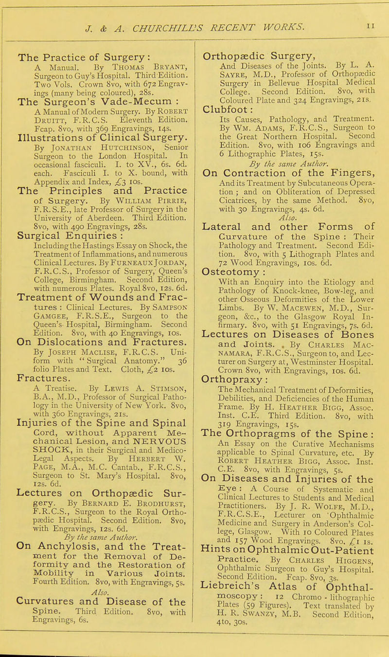 The Practice of Surgery : A Manual. By Thomas Bryant, Surgeon to Guy's Hospital. Third Edition. Two Vols. Crown 8vo, with 672 Engrav- ings (naany being coloured), 28s. The Surgeon's Vade-Mecum : A Manual of Modern Surgery. By Robert Druitt, F.R.C.S. Eleventh Edition. Fcap. 8vo, with 369 Engravings, 14s. Illustrations of Clinical Surgery. By Jonathan Hutchinson, Senior Surgeon to the London Hospital. In occasional fasciculi. I. to XV., 6s. 6d. each. Fasciculi I. to X. bound, with Appendix and Index, los. The Principles and Practice of Surgery. By William Pirrie, F.R. S.E., late Professor of Surgery in the University of Aberdeen. Third Edition. 8vo, with 490 Engravings, 28s. Surgical Enquiries : Including the Hastings Essay on Shock, the Treatment of Inflammations, and numerous Clinical Lectures. By Furneaux Jordan, F.R.C.S., Professor of Surgeiy, Queen's College, Birmingham. Second Edition, with numerous Plates. Royal Svo, 12s. 6d. Treatment of Wounds and Frac- tures : Clinical Lectures. By Sampson Gamgee, F.R.S.E., Surgeon to the Queen's- Hospital, Birmingham. Second Edition. Svo, with 40 Engravings, los. On Dislocations and Fractures. By Joseph Maclise, F.R.C.S. Uni- form with  Surgical Anatomy. 36 folio Plates and Text. Cloth, £2 los. Fractures. A Treatise. By Lewis A. Stimson, B.A., M.D., Professor of Surgical Patho- logy in the University of New York. Svo, with 360 Engravings, 21s. Injuries of the Spine and Spinal Cord, without Apparent Me- chanical Lesion, and NERVOUS SHOCK, in their Surgical and Medico- Legal Aspects. By Herbert W. Page, M.A., M.C. Cantab., F.R.CS., Surgeon to St. Mary's Hospital. Svo, I2s.6d. Lectures on Orthopaedic Sur- gery. By Bernard E. Brodhurst, F.R.C.S., Surgeon to the Royal Ortho- psedic Hospital. Second Edition. Svo, with Engravings, 12s. 6d. By the same Author. On Anchylosis, and the Treat- ment for the Removal of De- formity and the Restoration of Mobility in Various Joints. Fourth Edition. Svo, with Engravings, 5s. Also. Curvatures and Disease of the Spine. Third Edition. Svo, with Engravings, 6s. Orthopaedic Surgery, And Diseases of the Joints. By L. A. Sayre, M.D., Professor of Orthopaedic Surgery in Bellevue Hospital Medical College. Second Edition. Svo, with Coloured Plate and 324 Engravings, 2is. Clubfoot: Its Causes, Pathology, and Treatment. By Wm. Adams, F.R.C.S., Surgeon to the Great Northern Hospital. Second Edition. Svo, with 106 Engravings and 6 Lithographic Plates, 15s. By the same Author. On Contraction of the Fingers, And its Treatment by Subcutaneous Opera- tion ; and on Obliteration of Depressed Cicatrices, by the same Method. Svo, with 30 Engravings, 4s. 6d. Also. Lateral and other Forms of Curvature of the Spine ; Their Pathology and Treatment. Second Edi- tion. Svo, with 5 Lithograph Plates and 72 Wood Engravings, los. 6d. Osteotomy : With an Enquiry into the Etiology and Pathology of Knock-knee, Bow-leg, and other Osseous Deformities of the Lower Limbs. By W. Macewen, M. D. , Sur- geon, &c., to the Glasgow Royal In- firmary. Svo, with 51 Engravings, 7s. 6d. Lectures on Diseases of Bones and Joints. , By Charles Mac- NAMARA, F.R.C.S., Surgeon to, and Lec- turer on Surgery at, Westminster Hospital. Crown Svo, with Engravings, los. 6d. Orthopraxy: The Mechanical Treatment of Deformities, Debilities, and Deficiencies of the Human Frame. By H. Heather Bigg, Assoc. Inst. C.E. Third Edition. Svo, with 319 Engravings, 15s. The Orthopragms of the Spine : An Essay on the Curative Mechanisms applicable to Spinal Curvature, etc. By Robert Heather Bigg, Assoc. Inst. C.E. Svo, with Engravings, 5s. On Diseases and Injuries of the Eye : A Course of Systematic and Clinical Lectures to Students and Medical Practitioners. By J. R. Wolfe, M.D., F.R.C.S.E., Lecturer on Ophthalmic Medicine and Surgery in Anderson's Col- lege, Glasgow. With 10 Coloured Plates and 157 Wood Engravings. Svo. £\ is. Hints on Ophthalmic Out-Patient Practice. By Charles Higgens, Ophthalmic Surgeon to Guy's Hospital. Second Edition. Fcap. Svo, 3s. Liebreich's Atlas of Ophthal- moscopy : 12 Chrome - liihogra]ihic Plates (59 Figures). Text translated by H. R. SWANZY, M.B. Second Edition, 4to, 30s.