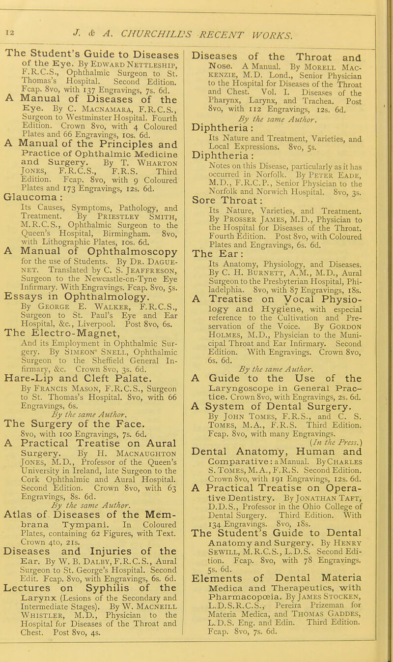 J. & A. CHURCHILL .'S RECENT WORKS. The Student's Guide to Diseases of the Eye. By Edward Nettleship, F.R.C.S., Ophthalmic Surgeon to St. Thomas's Hospital. Second Edition. Fcap. 8vo, with 137 Engravings, 7s. 6d. A Manual of Diseases of the Eye. By C. Macnamara, F.R.C.S., Surgeon to Westminster Hospital. Fourth Edition. Crown 8vo, with 4 Coloured Plates and 66 Engravings, los. 6d. A Manual of the Principles and Practice of Ophthalmic Medicine and Surgery. By T. Wharton Jones, F.R.C.S., F.R.S. Third Edition. Fcap. 8vo, wath 9 Coloured Plates and 173 Engravings, 12s. 6d. Glaucoma : Its Causes, Symptoms, Pathology, and Treatment. By Priestley Smith, M.R.C.S., Ophthalmic Surgeon to the Queen's Hospital, Birmingham. Svo, with Lithographic Plates, los. 6d. A Manual of Ophthalmoscopy for the use of Students. By Dr. Dague- net. Translated by C. S. Jeaffreson, Surgeon to the Newcastle-on-Tyne Eye Infirmaiy. With Engiavings. Fcap. Svo, 5s. Essays in Ophthalmology. By George E. Walker, F.R.C.S., Surgeon to St. Paul's Eye and Ear Hospital, &c., Liverpool. Post Svo, 6s. The Electro-Magnet, And its Employment in Ophthalmic Sur- gery. By Simeon' Snell, Ophthalmic Surgeon to the Sheffield General In- firmary, &c. Crown Svo, 3s. 6d. Hare-Lip and Cleft Palate. By Francis Mason, F.R.C.S., Surgeon to St. Thomas's Hospital. Svo, with 66 Engravings, 6s. By ike same Author. The Surgery of the Face. Svo, with 100 Engravings, 7s. 6d. A Practical Treatise on Aural Surgery. By H. Macnaughton Jones, M.D., Professor of the Queen's University in Ireland, late Surgeon to the Cork Ophthalmic and Aural Hospital. Second Edition. Crown Svo, with 63 Engravings, Ss. 6d. By the sa7ne Author. Atlas of Diseases of the Mem- brana Tympani. In Coloured Plates, containing 62 Figures, with Text. Crown 4to, 21s. Diseases and Injuries of the Ear. By W. B. Dalby, F.R.C.S., Aural Surgeon to St. George's Hospital. Second Edit. Fcap. Svo, with Engravings, 6s. 6d. Lectures on Syphilis of the Larynx (Lesions of the Secondary and Intermediate Stages). By W. Macneill Whistler, M.D., Physician to the Hospital for Diseases of the Throat and Chest. Post Svo, 4s. Diseases of the Throat and Nose. A Manual. By Morell Mac- kenzie, M.D. Lond., Senior Physician to the Hospital for Diseases of the Throat and Chest. Vol. I. Diseases of the Pharynx, Larynx, and Trachea. Post Svo, with 112 Engravings, 12s. 6d. By the same Author. Diphtheria: Its Nature and Treatment, Varieties, and Local Expressions. Svo, 5s. Diphtheria: Notes on this Disease, particularly as it has occurred in Norfolk. By Peter Eade, M.D., F.R.C.P., Senior Physician to the Norfolk and Norwich Hospital. Svo, 3s. Sore Throat: Its Nature, Varieties, and Treatment. By Prosser James, M.D., Physician to the Hospital for Diseases of the Throat. Fourth Edition. Post Svo, with Coloured Plates and Engravings, 6s. 6d. The Ear: Its Anatomy, Physiology, and Diseases. By C. H. Burnett, A.M., M.D., Aural Surgeon to the Presbyterian Hospital, Phi- ladelphia. Svo, with 87 Engravings, iSs. A Treatise on Vocal Physio- logy and Hygiene, with especial reference to the Cultivation and Pre- servation of the Voice. By Gordon Holmes, M.D., Physician to the Muni- cipal Throat and Ear Infirmary. Second Edition. With Engravings. Crown Svo, 6s. 6d. By the same Author. A Guide to the Use of the Laryngoscope in General Prac- tice. Crown Svo, with Engravings, 2s. 6d. A System of Dental Surgery. By John Tomes, F.R.S., and C. S. Tomes, M.A., F.R.S. Third Edition. Fcap. Svo, with many Engravings. [In the Press.) Dental Anatomy, Human and Comparative : a Manual. ByCHARLES S. Tomes, M.A., F.R.S. Second Edition. Crown Svo, with 191 Engravings, 12s. 6d. A Practical Treatise on Opera- tive Dentistry. By Jonathan Taft, D.D.S., Professor in the Ohio College of Dental Surgery. Third Edition. With 134 Engravings. Svo, 18s. The Student's Guide to Dental Anatomy and Surgery. By Henry Sewill, M.R.C.S., L.D.S. Second Edi- tion. Fcap. Svo, with 78 Engravings. 5s. 6d. Elements of Dental Materia Medica and Therapeutics, with Pharmacopoeia. By James Stocken, L.D.S.R.C.S., Pereira Prizeman for Materia Medica, and Thomas Gaddes, L.D.S. Eng. and Edin. Third Edition. Fcap. Svo, 7s. 6d.
