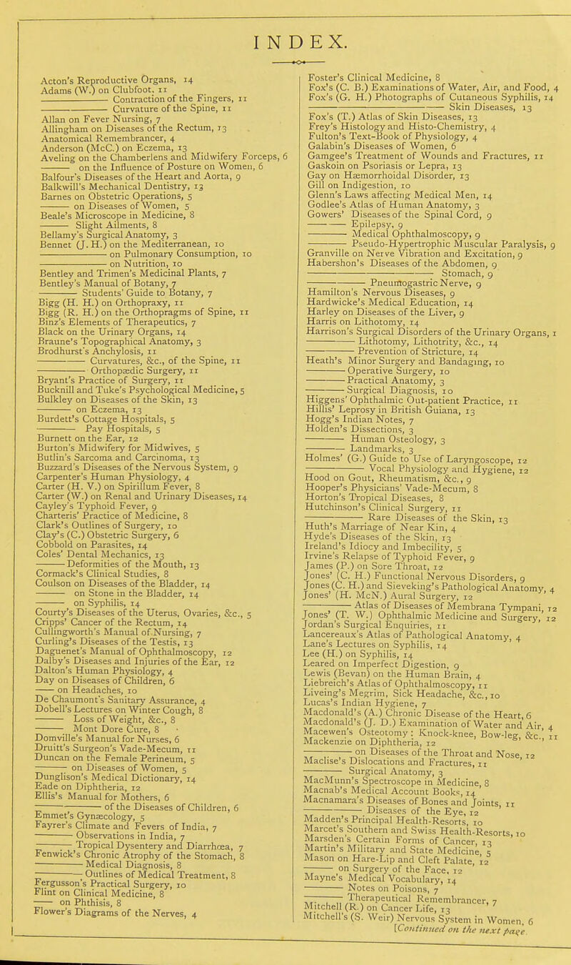 INDEX. Acton's Reproductive Organs, 14 Adams (W.) on Clubfoot. 11 Contraction of the Fingers, 11 Curvature of the Spine, 11 Allan on Fever Nursing, 7 AUingham on Diseases of the Rectum, 13 Anatomical Remembrancer, 4 Anderson (McC.) on Eczema, 13 Aveling on the Chamberlens and Midwifery Forceps, 6 on the Influence of Posture on Women, 6 Balfour's Diseases of the Heart and Aorta, 9 Balkwill's Mechanical Dentistry, 13 Barnes on Obstetric Operations, 5 ■—-—■ on Diseases of Women, 5 Beale's Microscope in Medicine, 8 Slight Ailments, 8 Bellamy's Surgical Anatomy, 3 Bennet (J.H.)on the Mediterranean, 10 on Pulmonary Consumption, lo on Nutrition, 10 Bentley and Trimen's Medicinal Plants, 7 Bentley's Manual of Botany, 7 Students' Guide to Botany, 7 Bigg (H. H.) on Orthopraxy, 11 Bigg (R. H.) on the Orthopragms of Spine, 11 Binz's Elements of Therapeutics, 7 Black on the Urinary Organs, 14 Braune's Topographical Anatomy, 3 Brodhurst's Anchylosis, 11 Curvatures, &c., of the Spine, 11 Orthopaedic Surgery, 11 Bryant's Practice of Surgery, 11 Bucknill and Tuke's Psychological Medicine, 5 Bulkley on Diseases of the Skin, 13 on Eczema, 13 Burdett's Cottage Hospitals, s Pay Hospitals, 5 Burnett on the Ear, 12 Burton's Midwifery for Midwives, 5 Butlin's Sarcoma and Carcinoma, 13 Buzzard's Diseases of the Nervous System, 9 Carpenter's Human Physiology, 4 Carter (H. V.) on Spirillum Fever, 8 Carter (W.) on Renal and Urinary Diseases, 14 Cayley's Typhoid Fever, 9 Charteris' Practice of Medicine, 8 Clark's Outlines of Surgery, 10 Clay's (C.) Obstetric Surgery, 6 Cobbold on Parasites, 14 Coles' Dental Mechanics, 13 Deformities of the Mouth, 13 Cormack's Clinical Studies, 8 Coulson on Diseases of the Bladder, 14 on Stone in the Bladder, 14 on Syphilis, 14 Courty's Diseases of the Uterus, Ovaries, &c., 5 Cripps' Cancer of the Rectum, 14 Cullingworth's Manual of Nursing, 7 Curling's Diseases of the Testis, 13 Daguenet's Manual of Ophthalmoscopy, 12 Dalby's Diseases and Injuries of the Ear, 12 Dalton's Human Physiology, 4 Day on Diseases of Children, 6 on Headaches, 10 De Chaumont's Sanitary Assurance, 4 Dobell's Lectures on Winter Cough, 8 Loss of Weight, &c., 8 Mont Dore Cure, 8 Doniville's Manual for Nurses, 6 Druitt's Surgeon's Vade-Mecum, 11 Duncan on the Female Perineum, 5 on Diseases of Women, 5 Dunglison's Medical Dictionary, 14 Eade on Diphtheria, 12 Ellis's Manual for Mothers, 6 ~ ; of the Diseases of Children, 6 Emmet's Gynsecology, 5 Fayrer's Climate and Fevers of India, 7 Observations in India, 7 ;— Tropical Dysentery and Diarrhoea, 7 Fenwick's Chronic Atrophy of the Stomach, 8 Medical Diagnosis, 8 Outlines of Medical Treatment, 8 Fergusson's Practical Surgery, 10 Flint on Clinical Medicine, 8 on Phthisis, 8 Flower's Diagrams of the Nerves, 4 Foster's Clinical Medicine, 8 Fox's (C. B.) Examinations of Water, Air, and Food, 4 Fox's (G. H.) Photographs of Cutaneous Syphilis, 14 Skin Diseases, 13 Fox's (T.) Atlas of Skin Diseases, 13 Frey's Histology and Histo-Chemistry, 4 Fulton's Text-Book of Physiology, 4 Galabin's Diseases of Women, 6 Gamgee's Treatment of Wounds and Fractures, n Gaskoin on Psoriasis or Lepra, 13 Gay on Hasmorrhoidal Disorder, 13 Gill on Indigestion, lo Glenn's Laws affecting Medical Men, 14 Godlee's Atlas of Human Anatomy, 3 Gowers' Diseases of the Spinal Cord, 9 Epilepsy, 9 Medical Ophthalmoscopy, 9 ~ Pseudo-Hypertrophic Muscular Paralysis, 9 Granville on Nerve Vibration and Excitation, 9 Habershon's Diseases of the Abdomen, g Stomach, 9 Pneumogastric Nerve, g Hamilton's Nervous l5iseases, 9 Hardwicke's Medical Education, 14 Harley on Diseases of the Liver, 9 Harris on Lithotomy, 14 Harrison's Surgical Disorders of the Urinary Organs, i Lithotomy, Lithotrity, &c., 14 Prevention of Stricture, 14 Heath's Minor Surgery and Bandaging, 10 Operative Surgery, 10 Practical Anatomy, 3 —; Surgical Diagnosis, 10 Higgens'Ophthalmic Out-patient Practice, ir Hillis' Leprosy in British Guiana, 13 Hogg's Indian Notes, 7 Holden's Dissections, 3 Human Osteology, 3 Landmarks, 3 Holmes' (G.) Guide to Use of Laryngoscope, 12 Vocal Physiology and Hygiene, 12 Hood on Gout, Rheumatism, &c., 9 Hooper's Physicians' Vade-Mecum, 8 Horton's Tropical Diseases, 8 Hutchinson's Clinical Surgery, 11 Rare Diseases of the Skin, 13 Huth's Marriage of Near Kin, 4 Hyde's Diseases of the Skin, 13 Ireland's Idiocy and Imbecility, 5 Irvine's Relapse of Typhoid Fever, 9 James fP.) on Sore Throat, 12 Jones' (C. H.) Functional Nervous Disorders, 9 Jones (C. H.) and Sieveking's Pathological Anatomy 4. Jones' (H. McN.) Aural Surgery, 12 Atlas of Diseases of Membrana Tympani ra Jones' (T. W.) Ophthalmic Medicine and Surgery,'12 Jordan's Surgical Enquiries, rt Lancereaux's Atlas of Pathological Anatomy, 4 Lane's Lectures on Syphilis, 14 Lee (H.) on Syphilis, 14 Leared on Imperfect Digestion, 9 Lewis (Bevan) on the Human Brain, 4 Liebreich's Atlas of Ophthalmoscopy, 11 Liveing's Megrim, Sick Headache, &c.,io Lucas's Indian Hygiene, 7 Macdonald's f A.) Chronic Disease of the Heart, 6 Macdonald's (J. D.) Examination of Water and Air 4 Macewen's Osteotomy: Knock-knee, Bow-leg &c 11 Mackenzie on Diphtheria, 12 '' —— -on Diseases of the Throat and Nose 12 Maclise s Dislocations and Fractures, 11 Surgical Anatomy, 3 MacMunn's Spectroscope in Medicine 8 Macnab's Medical Account Books, 14 ' Macnamara's Diseases of Bones and Joints n Diseases of the Eye, 12 ' Madden's Principal Health-Resorts, 10 Marcet's Southern and Swiss Health-Resorts, 10 Marsdens Certain Forms of Cancer 13 Martin's Military and State Medicine s Mason on Hare-Lip and Cleft Palate, 12 — on Surgery of the Face, 12 Mayne's Medical Vocabulary, 14 Notes on Poisons, 7 , „ 'Therapeutical Remembrancer, 7 Mitchell (R.) on Cancer Life, 13 Mitchell's (S. Weir) Nervous System in Women, 6 [CoHiinned on the next f>ai; 'e