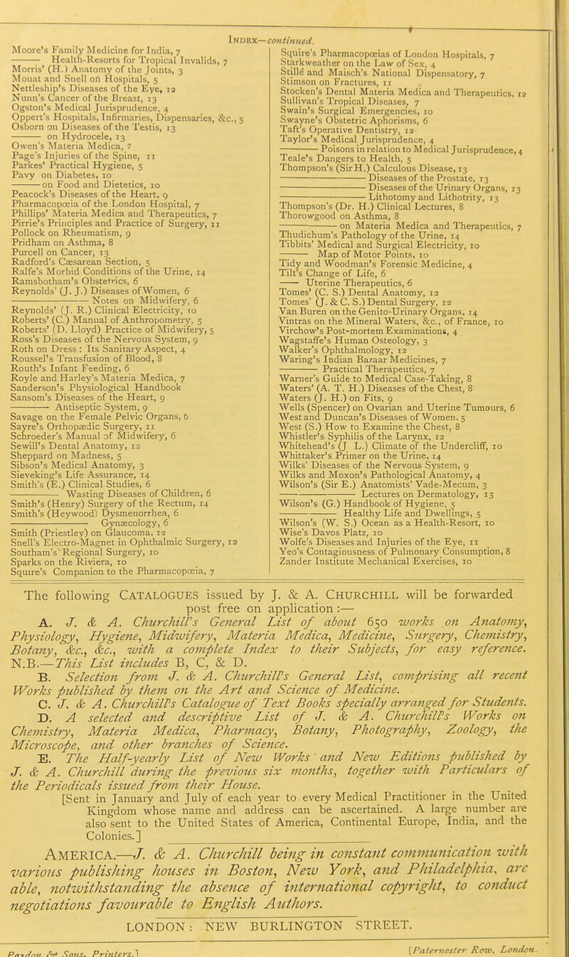 Moore's Family Medicine for India, 7 Health-Resorts for Tropical Invalids, 7 Morris' (H.) Anatomy of the Joints, 3 Mouat and Snell ort Hosjiitals, 5 Nettleship's Diseases of the Eye, 12 Nunn's Cancer of the Breast, 13 Ogston's Medical Jnrispriidence, 4 Oppert's Hospitals, Infirmaries, Dispensaries, &c., 5 Osborn on Diseases of the Testis, 13 on Hydrocele, 13 Owen's Materia Medica, 7 Page's Injuries of the Spine, ri Parkes' Practical Hygiene, 5 Pavy on Diabetes, 10 on Food and Dietetics, 10 Peacock's Diseases of the Heart, g Pharmacopoeia of the London Hospital, 7 Phillips' Materia Medica and Therapeutics, 7 Pirrie's Principles and Practice of Surgery, 11 Pollock on Rheumatism, 9 Pridham on Asthma, 8 Purcell on Cancer, 13 Radford's Csesarean Section, 5 Ralfe's Morbid Conditions of the Urine, 14 Ramsbotham's Obstetrics, 6 Reynolds' (J. J.) Diseases of Women, 6 Notes on Midwifery, 6 Reynolds' (J. R.) Clinical Electricity, 10 Roberts' (C.) Manual of Anthropometry, 5 Roberts' (D. Lloyd) Practice of Midwifery, 5 Ross's Diseases of the Nervous System, 9 Roth on Dress : Its Sanitary Aspect, 4 Roussel's Transfusion of Blood, 8 Routh's Infant Feeding, 6 Royle and Harley's Materia Medica, 7 Sanderson's Physiological Handbook Sansom's Diseases of the Heart, 9 Antiseptic System, g Savage on the Female Pelvic Organs, 6 Sayre's Orthopsedic Surgery, 11 Schroeder's Manual o( Midwifery, 6 Sewill's Dental Anatomy, 12 Sheppard on Madness, 5 Sibson's Medical Anatomy, 3 Sieveking's Life Assurance, 14 Smith's (E.) Clinical Studies, 6 Wasting Diseases of Children, 6 Smith's (Henry) Surgery of the Rectum, 14 Smith's (Heywoodl IDysmenorrhea, 6 Gynaecology, 6 Smith (Priestley) on Glaucoma, 12 Snell's Electro-Magnet in Ophthalmic Surgery, 12 Southam's'Regional Surgery, 10 Sparks on the Riviera, 10 Squire's Companion to the Pharmacopoaia, 7 Squire's Pharmacopoeias of London Hospitals, 7 Starkweather on the Law of Sex, 4 StilM and Maisch's National Dispensatory, 7 Stimson on Fractures, 11 Stocken's Dental Materia Medica and Therapeutics, 12 Sullivan's Tropical Diseases, 7 Swain's Surgical Emergencies, 10 Swayne's Obstetric Aphorisms, 6 Taft's Operative Dentistry, 12 Taylor's Medical Jurisprudence, 4 Poisons in relation to Medical Jurisprudence, 4 Teale's Dangers to Health, 5 Thompson's (SirH.) Calculous Disease, 13 Diseases of the Prostate, 13 Diseases of the Urinary Organs, 13 • Lithotomy and Lithotrity, 13 Thompson's (Dr. H.) Clinical Lectures, 8 Thorowgood on Asthma, 8 on Materia Medica and Therapeutics, 7 Thudichum's Pathology of the Urine, 14 Tibbits' Medical and Surgical Electricity, 10 —; Map of Motor Points, 10 Tidy and Woodman's Forensic Medicine, 4 Tilt's Change of Life, 6 Uterine Therapeutics, 6 Tomes' (C. S.) Dental Anatomy, 12 Tomes' (J. & C. S.) Dental Surgery, 12 Van Buren on the Genito-Urinary Organs, 14 Vintras on the Mineral Waters, &c., of France, 10 Virchow's Post-mortem Examinations, 4 Wagstaffe's Human Osteology, 3 Walker's Ophthalmology, 12 Waring's Indian Bazaar Medicines, 7 Practical Therapeutics, 7 Warner's Guide to Medical Case-'Taking, 8 Waters' (A. T. H.) Diseases of the Chest, 8 Waters (J. H.) on Fits, 9 Wells (Spencer) on Ovarian and Uterine Tumours, 6 West and Duncan's Diseases of Women. 5 West (S.) How to Examine the Chest, 8 Whistler's Syphilis of the Larynx, 12 Whitehead's (J L.) Climate of the Undercliflf, 10 Whittaker's Primer on the Urine, 14 Wilks' Diseases of the Nervous System, 9 Wilks and Moxon's Pathological Anatomy, 4 Wilson's (Sir E.) Anatomists' Vade-Mecum, 3 —■ Lectures on Dermatology, 13 Wilson's (G.) Handbook of Hygiene, 5 Healthy Life and Dwellings, 5 Wilson's (W. S.) Ocean as a Health-Resort, 10 Wise's Davos Platz, 10 Wolfe's Diseases and Injuries of the Eye, 11 Yeo's Contagiousness of Pulmonary Consumption, 8 Zander Institute Mechanical Exercises, 10 The following Catalogues issued by J. & A. Churchill will be forwarded post free on application :— A. J. & A. ChiircJiiirs General List of about 650 wo7'ks on Ajiatotny, Physiology, Hygiene, Midwifery, Materia Medica, Medicijie, Surgery, Chemistry, Botany, &c., &c., with a complete Index to their Subjects, for easy refereiice. 'N.B.—This List includes B, C, & D. B. Selection from J. & A. Churchill's General List, comprising all rece?it Works fteblished by them on the Art and Science of Medicine. C. J. & A. ChtirchilPs Catalogue of Text Books specially arranged for Students. D. A selected atid descriptive List of J. & A. Chu7xhilPs Works on Chemistry, Materia Medica, Pharmacy, Botany, Photography, Zoology, the Microscope, and other branches of Science. E. The Half-yearly List of New Works and New Editions published by J. & A. Churchill during the previous six months, together with Particulars of the Periodicals issued from their House. [Sent in Januaiy and July of each year to every Medical Practitioner in the United Kingdom whose name and address can be ascertained. A large number are also sent to the United States of America, Continental Europe, India, and the Colonies.] America.—/. & A. Clmrchill being in constant communication ivith various publishing houses in Boston, New York, and Philadelphia, arc able, notwithstanding the absence of hiternational copyright, to cojiduct negotiations favourable to English Atithors. LONDON : NEW BURLINGTON STREET. Pntrlnri <V Smis. Printers A [Pnteritostfr Row, London.