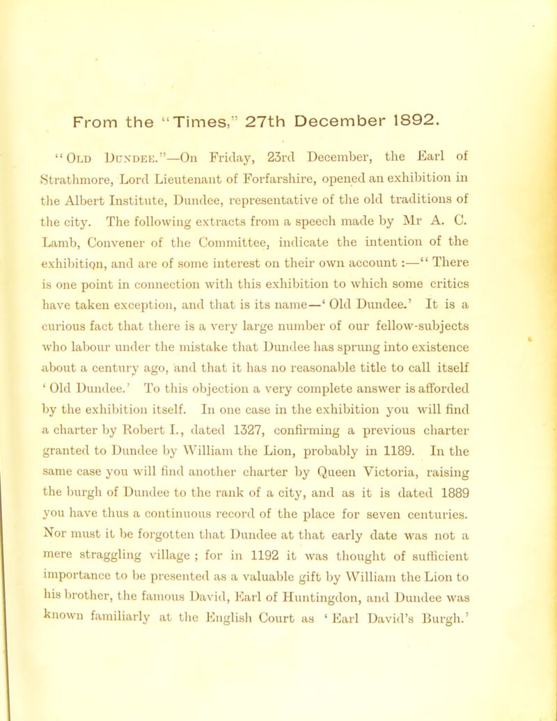 From the Times,^^ 27th December 1892. Old Dundee.—On Friday, 23rd December, the Earl of Strathmore, Lord Lieutenant of Forfarshire, opened an exhibition in the Albert Institute, Duiulee, representative of tlie old traditions of the city. The following extracts from a speech made by Mr A. C. Lamb, Convener of the Committee, indicate the intention of the exhibitipn, and are of some interest on their own account:— There is one point in connection with this exhibition to which some critics have taken exception, and that is its name—' Old Dundee.' It is a curious fact that there is a very large number of our fellow-subjects who labour under the mistake that Dundee has sprung into existence about a century ago, and that it has no reasonable title to call itself ' Old Dundee.' To this objection a very complete answer is afforded by the exliibition itself. In one case in the exhibition you will find a charter by Robert I., dated 1327, confirming a previous charter granted to Dundee by William the Lion, probably in 1189. In the same case you will find auotlier charter by Queen Victoria, raising the burgh of Dundee to the rank of a city, and as it is dated 1889 you liave thus a continuous record of the place for seven centuries. Nor must it be forgotten tliat Dundee at that early date was not a mere straggling village ; for in 1192 it was thought of sufiicient importance to be presented as a valuable gift by William the Lion to his brother, the famous David, ]<:arl of Huntingdon, and Dundee was known familiarly at the English Court as 'Earl David's Burgh.'