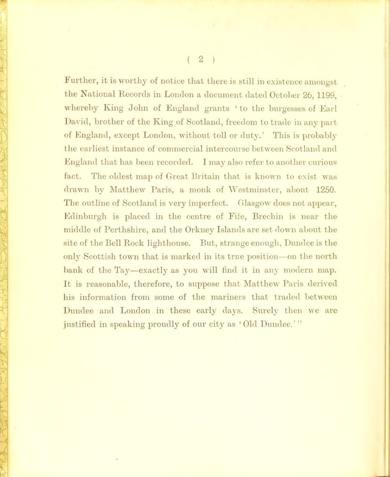 Furtlier, it is worthy of notice that there is still hi existence amongst the National Records in London a document dated Octoljcr 26, 1199, whereby King John of England grants 'to the burgesses of Earl David, brother of the King of Scotland, freedom to trade in any part of England, except London, without toll or dut}-.' This is probably the eailiest instance of commercial intercourse between Scotland and England that has been recorded. I may also refer to another curious fact. The oldest map of Great Britain that is known to exist was drawn by Matthew I'aris, a monk of Westminster, about 1250. The outline of Scotland is very impei'fect. Glasgow does not appeal', Edinburgh is placed in the centre of Fife, Brechin is near the middle of Perthshire, and the Orknej' Islands are set down about the site of the Bell Rock lighthouse. But, strange enougli, Dundee is the only Scottish town that is marked in its true position—on the north bank of the Tay—exactly as you will find it in any modern map. It is reasonable, therefore, to suppose that Matthew Paris derived his information from some of the mariners that traded between Dundee and London in these early days. Surely then we are justified in speaking proudly of our city as ' Old Dundee. 