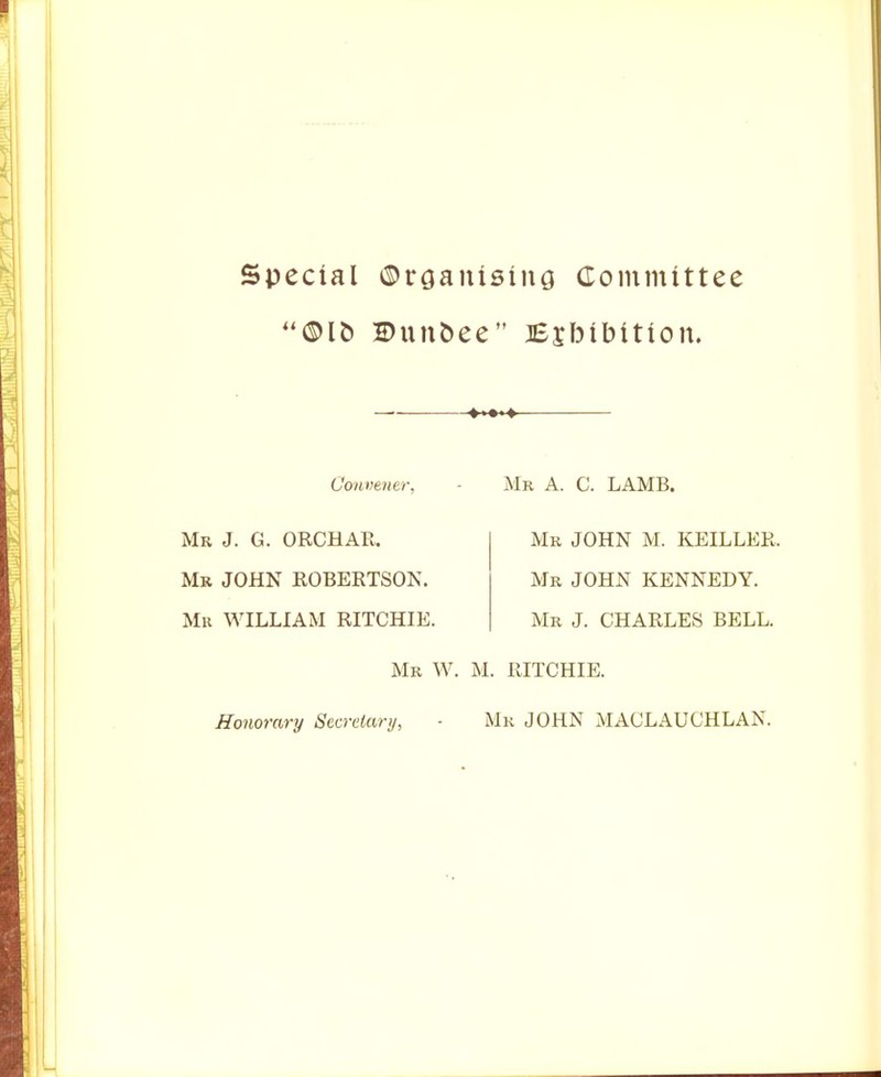 Special ©rGanising Committee ©unbee JEjbibition. ♦»■» Convener, Mr J. G. ORCHAR. Mb JOHN ROBERTSON. Mu WILLIAM RITCHIE. Mr W. Honorary Secretary, Mr a. C. lamb. Mr JOHN M. KEILLER. Mr JOHN KENNEDY. Mr J. CHARLES BELL. M. RITCHIE. Mr JOHN MACLAUCHLAN.