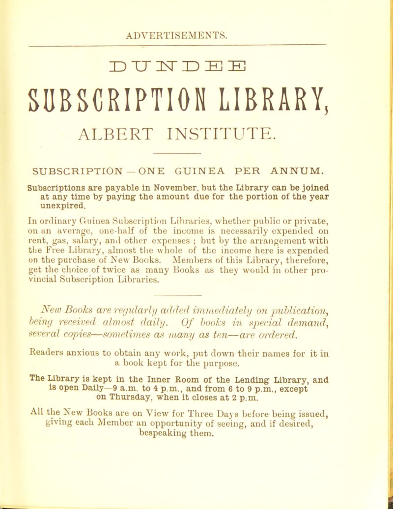 SUBSCRIPTION LIBRARY, ALBERT INSTITUTE. SUBSCRIPTION—ONE GUINEA PER ANNUM. Subscriptions are payable in November, but tbe Library can be joined at any time by paying the amount due for the portion of the year unexpired. In ordinary Guinea Subscription Libraries, whether public or private, on an average, one-lialf of the income is necessarily expended on rent, gas, salary, and other expenses ; but by the arrangement with the Free Library, almcst tlie whole of the mcome here is expended on the purchase of Nev\- Books. Members of this Library, therefore, get the choice of twice as many Books as they would in other pro- vincial Subscription Libraries. New Books are regularln aihJed iinitmliatelij on puhlication, being received cdmod dailij. Of Jiookn in special demand, several copies—sometivies as many as ten—are ordered. Readers anxious to obtain any work, put down their names for it in a book kept for the purpose. The Library Is kept in the Inner Room of the Lending Library, and is open Daily—9 a.m. to 4 p.m., and from 6 to 9 p.m., except on Thursday, when it closes at 2 p.m. All the New Books are on View for Three Days before being issued, giving each Member an opportunity of seehig, and if desired, bespeaking them.