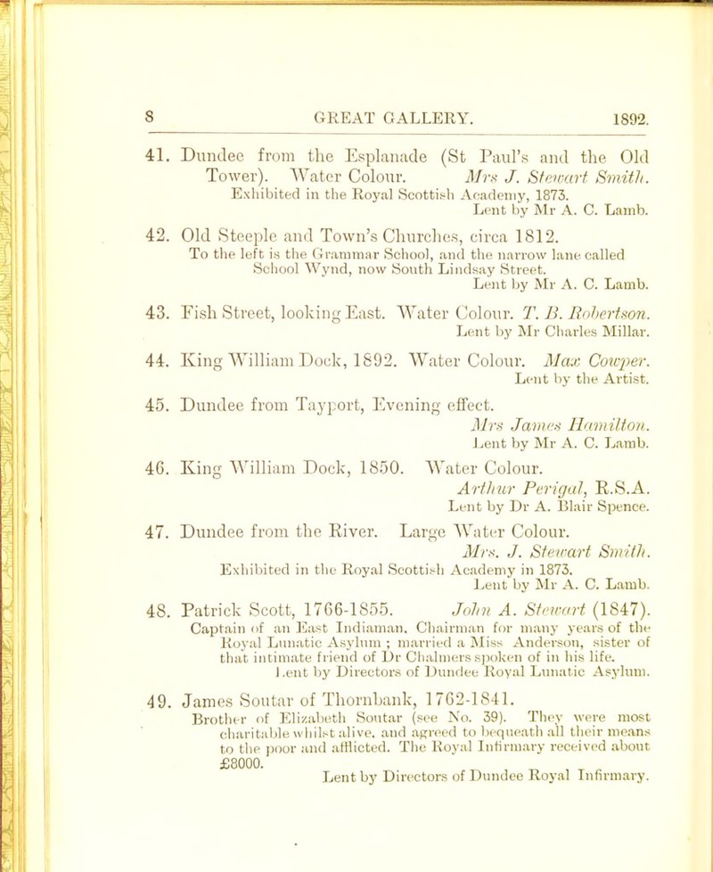 41. Dundee from the Espkiiiide (St Paul's and the Old Tower). Water Colour. Mrx J. Sfen-art Smith. Exhibited in the Royal Scottif^h Academy, 1873. Lent by Mr A. C. Lamb. 42. Old Steeple and Town's Churches, circa 1812. To the left is the Grammar School, and the narrow lane called School Wynd, now South Lindsay Street. Lent by Mr A. 0. Lamb. 43. Fish Street, looking East. Water Colour. T. B. Rnhertson. Lent by Mr Charles Millar. 44. King William Dock, 1892. Water Colour. Max Coioper. Lent by the Artist. 45. Dundee from Tayport, Evening effect. Mrs Jaiiiu-i Hamiltmi. Lent by Mr A. C. Lamb. 46. King William Dock, 1850. Water Colour. Arfliur Perigal, R.S.A. Lent by Dr A. Blair Spence. 47. Dundee from the River. Large AVater Colour. Mrs. J. Stewart SmHh. Exhibited in the Royal Scotti.-^h Academy in 1873. Lent by Mr A. C. Lamb. 48. Patrick Scott, 1766-1855. Jolm A. Stewart (1847). Captain of an East Indiaman. Chairman for many years of the Royal Lunatic A.syhun ; married a jNliss Anderson, sister of that intimate friend of Dr Cliahners sjioken of in his life. Lent by Directors of Dundee Royal Lunatic Asjdum. 49. James Soutar of Thornbank, 1762-1841. Brother of Elizabeth Soutar (see No. 39). They were most charitable whilst alive, and agreed to bequeatli all tlieir me.ans to the ])oor and afflicted. The Roval Infirmary received about £8000. Lent by Directors of Dundee Royal Infirmary.