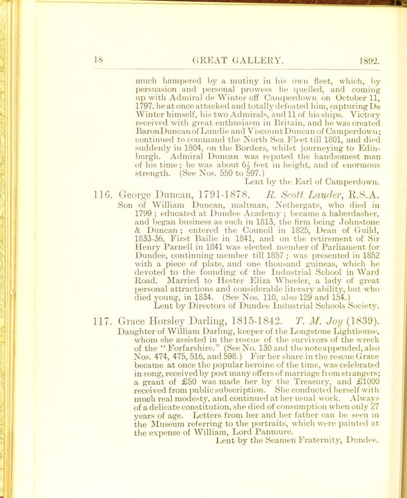 much hampered by a mutiny in his own fleet, which, by persuasion and personal prowess he quelled, and coming up with Admiral de Winter otf Camperdown on October 11, 1797. he at once attacked and totally defeated him, capturing De Winter himself, his two Admirals, and 11 of his shijjs. Victory received with great enthusiasm in Britain, and he was created BaronDuncauof Lundie and Viscount Duncan of Camperdown; contiiuied to conunand the North Sea Fleet till 1801, and died sviddenly in 1804, on the Borders, whilst journeying to Edin- burgh. Admiral Duncan was rejauted tlie handsomest man of his time; he was about 6^ feet in height, and of enormou.s strength. (See Nos. 550 to 597.) Lent by the Earl of Camperdown. IIG. Georo-e Duneun, 1791-1878. II. .Sroff Lauder, K.8.A. Son of William Duncan, maltmaii, Nethergate, who died in 1799 ; educated at Dundee Academy ; became a haberdasher, and began biisiness as such in 1813, the firm being Johnstone iS: Duncan ; entered the Council in 1825, Dean of Guild, 1833-36, First Bailie in 184-1, and on tlie retirement of Sir Henry Parnell in 1841 was elected member of Parliament for Dundee, continuing member till 1857 ; was presented in 1852 with a piece of plate, and one thousand guineas, which he devoted to the founding of the Industrial School in Ward Road. Married to Hester Eliza Wheeler, a lady of great ])ersonal attractions and considerable literary ability, but who died young, in 1834. {See Nos. 110, also 129 and 154.) Lent by Directors of Dundee Industrial Schools Society. 117. Grace Horsley Darling, 1815-1842. T. M. Joij (1839). Daughter of William Darhng, keeper of the Longstone Lighthouse, whom she assisted in the rescue of the survivors of the wreck of the Forfarshire. (SeeNo. 130and thenoteapi)ended,also Nos. 474, 475, 516, and 598.) For her share in the rescue Grace became at once the popular heroine of the time, was celebrated in song, received by post many offers of marriage fiom strangers; a grant of £50 was made her by the Treasury, and £1000 received from jniblicsubscription. She conducted herself with much real modesty, and continued at her usual work. Always of a delicate constitution, she died of consumption when only 27 years of age. Letters from her and her father can be seen in the Museum referring to the portraits, which were painted at the expense of William, Lord Panniure. Lent by the Seamen Fraternity, Dundee.