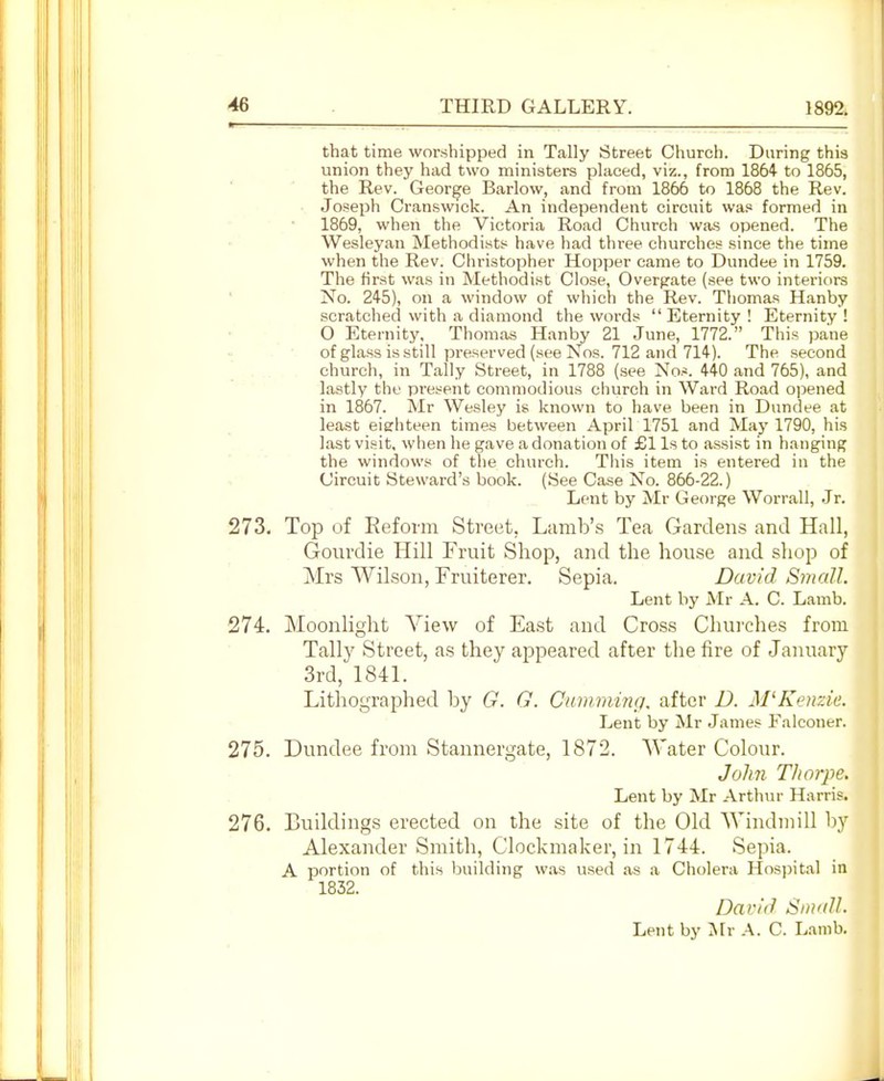 that time worshipped in Tally Street Church. During this union they had two ministers placed, viz., from 1864 to 1865, the Rev. George Barlow, and from 1866 to 1868 the Rev. Joseph Cranswick. An independent circuit was formed in 1869, when the Victoria Road Church was opened. The Wesleyan Methodists have had three churches since the time when the Rev. Christopher Hopper came to Dundee in 1759. The first was in Methodist Close, Overrate (see two interiors No. 245), on a window of which the Rev. Tliomas Hanby .scratched with a diamond the words Eternity! Eternity! O Eternity. Thomas Hanby 21 June, 1772. This pane of glass is still preserved (see Nos. 712 and 714). The second [ church, in Tally Street, in 1788 (see Nos. 440 and 765), and lastly the present commodious church in Ward Road ojjened in 1867. Mr Wesley is known to have been in Dundee at least eighteen times between April 1751 and May 1790, his last visit, when he gave a donation of £1 Is to assist in hanging the windows of the church. This item is entered in the Circuit Steward's book. (See Case No. 866-22.) Lent by Mr George Worrall, Jr. 273. Top of Reform Street, Lamb's Tea Gardens and Hall, Gourdie Hill Fruit Shop, and the house and shop of Mrs Wilson, Fruiterer. Sepia. David Small. Lent by Mr A. C. Lamb. 274. Moonlight View of East and Cross Churches from Tally Street, as they appeared after the lire of Jani;ary 3rd, 1841. Lithographed by G. G. Cumnmig, after D. M'Keiizie. Lent by Mr James Falconer. 275. Dundee from Stannergate, 1872. Water Colour. John Thorpe. Lent by Mr Arthur Harris. 276. Buildings erected on the site of the Old Windmill by Alexander Smith, C'lockmaker, in 1744. Sepia. A portion of this building w.is used as a Cholera Hos])itaI in 1832. David Smidl.