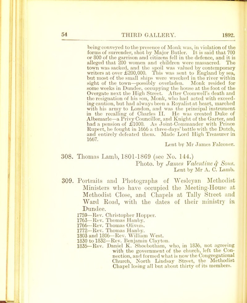 being con vej-ed to tlie prcsnnce of Monk was, in violation of the forms of .surrender, shot by Major Butler. It is said that 700 or 800 of the garrison and citizens fell in the defence, and it is alleged that 200 women and children were massacred, The town was sacked, and the spoil was valued by contemporary writers at over £200,000. This was sent to England by sea, but most of the small ships were wrecked in the river within sight of the town—possibly overladen. Monk resided for some weeks in Dundee, occupying the house at the foot of the Overgate next the High Street. After Crorawell's death and the resignation of his son, Monk, who had acted with exceed- ing caution, but had always been a Royalist at heart, marched with his armj' to London, and was the principal instrument in the recalling of Charles II. He was created Duke of Albemarle—a Privy Councillor, and Kniglit of the Garter, and had a pension of £1000. As Joint-Commander with Prince Rupert, he fought in 1666 a three-days'battle with the Dutch, and entirely defeated them. Made Lord High Treasurer in 1667. Lent by Mr James Falconer. 308. Thoma.s Lamb, 1801-1869 (.sec Xo. 144.) Photo, by James Valentine Sf Sons. Lent by Mr A. C. Lamb. 309. Portraits and Photographs of AVesleyan Methodist Ministers who have occupied the Meeting-House at Methodist Clo.sc, and Chapels at Tally Street and Ward Road, with the dates of their niinistrj- in Dundee. 1759—Rev. Christopher Hopper. 1763—Rev. Thomas Hanby. 1766—Rev. Thomas Olivers. 1772—Rev. Thomas Hanby. 1803 and 1806—Rev. Willi'am West. 1830 to 1832—Rev. Benjamin Clayton. 1835—Rev. Daniel K. Shoeboth'am, who, in 1836, not agreeing with the government of the church, left the Con- nection, and formed what is now the Congregational Church, North Lindsay Street, tlie Methodist Chapel losing all but about thirty of its members.