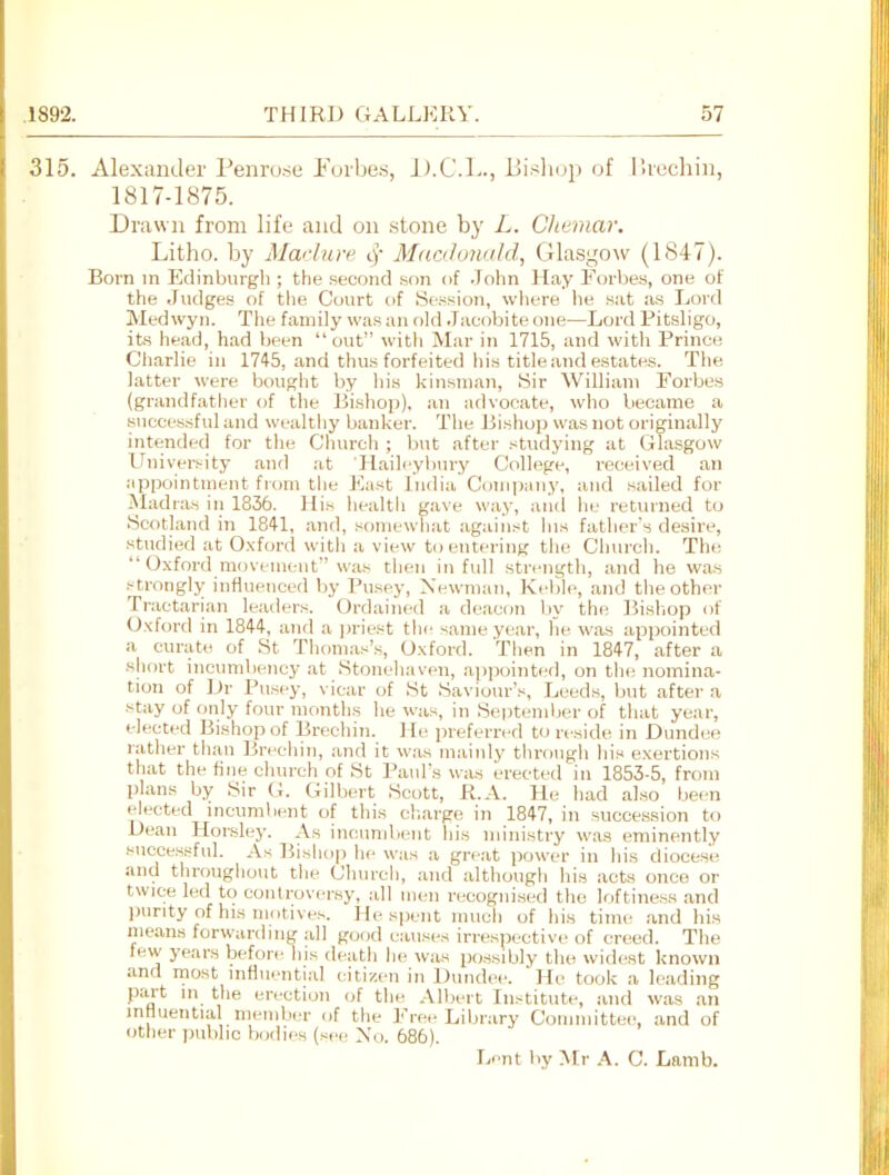 315. Alexander Penrose Eorbcs, D.C.I-., Bisliop of Ihochin, 1817-1875. Drawn from life and on .stone by L. Cltemar. Litho. by Mar!are cj- Mac/cnudd, Glasgo\v (1847). Born in Edinburgh ; the second .son of John Hay Forbes, one of the Judges of the Court of Session, where he sat as Lord Med wyn. The family was an old Jacobite one—Lord Pitsligo, its head, had been  out with Mar in 1715, and with Prince Charlie in 1745, and thus forfeited liis title and estates. The latter were bought by his kinsman, Sir William Forbes (grandfather of the Bishop), an advocate, who became a successful and wealthy banker. The Jiishop was not originally intended for the Church ; but after studying at Glasgow Univer.'^ity and at 'Haili'yl)\n'y College, received an appointment from the ]<]ast India Company, and sailed for Madr.'is in 1836. His health gave way, and he returned to Scotland in 1841, and, somewhat agaiiist his father's desire, studied at Oxford witli a view to entering the Church. The  Oxford movement was then in full strength, and he wa.s .^trongly inHueuced by Pusey, Newman, Kfblc, and the other Tractarian leadi-rs. Ordained a deacon l)y the ]5isljop of Oxford in 1844, and a ))riest the same year, he was appointed a curate of St Tliomas's, Oxford. Then in 1847, after a short incumbency at Stonehaven, appointed, on tlit; nomina- tion of Dr Pusey, vicar of St Saviour's, Leeds, but after a stay of only four months he was, in Septenilier of that year, elected Bishop of Brechin. ] le preferred to reside in Dundee rather than Brechin, and it was mainly tlirough his exertions that the fine church of St Paul's was erected in 1853-5, from plans by Sir (i. Gilbert Scott, R.A. He had also been elected incumbent of this charge in 1847, in succession to Dean Horsley. As incumbent his ministry was eminently successful. As Bishop he was a great power in his diocese and throughout the Church, and although his acts once or twice led to conlrover.sy, all men recognised the loftiness and inirity of his motives. He spent much of his time .and his means forwanhng .all good causes irrespective of creed. The few years before his death he was possibly the wid(«t known and most influential citizen in Dundee. He took a leading part in the erection (jf the Albert Institute, and was an inHuential member of the Free Library Committee, and of other public bodies (see No. 686).