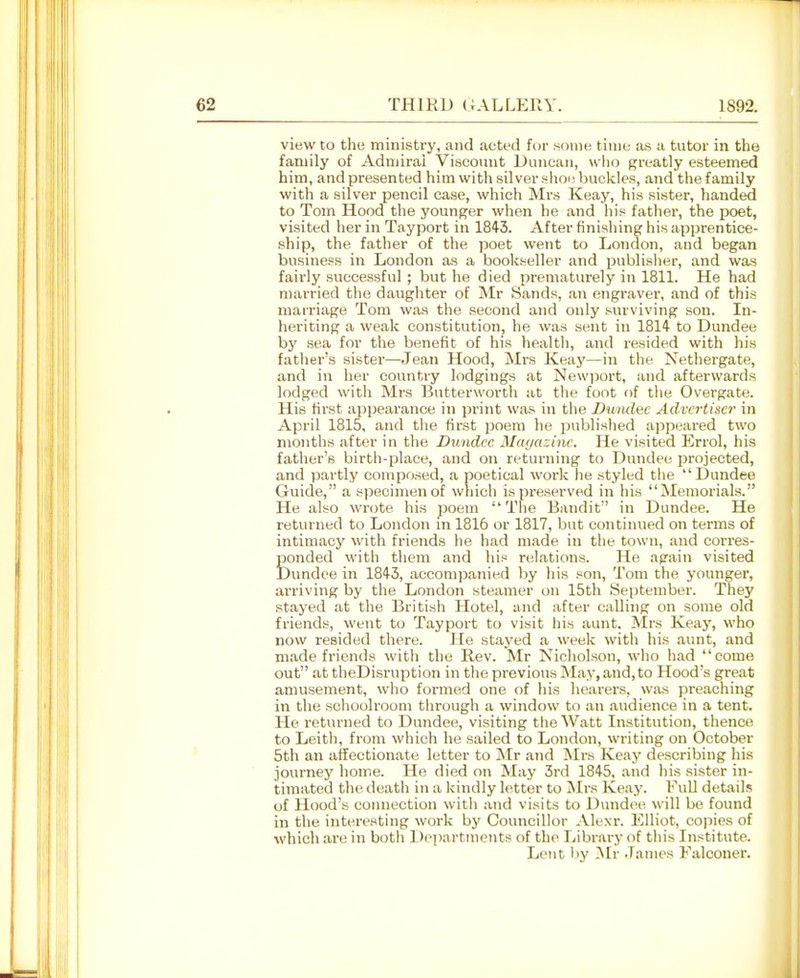 view to tho ministry, and acted for Konie time as a tutor in the family of Admiral Viscount Duncan, who greatly esteemed him, and presented him with silver shoi; buckles, and the family with a silver pencil case, which Mrs Keay, his sister, handed to Tom Hood the younger when he and his fatlier, the poet, visited her in Tayport in 1843. After finishing his apprentice- ship, the father of the poet went to London, and began business in London as a booliseller and publisher, and was fairly successful; but he died prematurely in 1811. He had married the daughter of Mr Sands, an engraver, and of this marriage Tom was tho second and only surviving son. In- heriting a weak constitution, he was sent in 1814- to Dundee by sea for the benefit of his health, and resided with his father's sister—Jean Hood, Mrs Keaj'—in the Nethergate, and in her country lodgings at Newport, and afterwards lodged with Mrs Butterwortli at the foot of the Overgate. His first appearance in print was in tlie Dumlec Advertiser in April 1815, and the first ijoem he published ai^peared two months after in tlie Dundee Ma(ja-:ine. He visited Errol, his father's birth-place, and on returning to Dundee projected, and (xartly composed, a poetical work he styled tlie Dundee Guide, a specimen of which is preserved in his Memorials. He also wrote his poem The Bandit in Dundee. He returned to London in 1816 or 1817, but continued on terms of intimacy with friends he had made in the town, and corres- ponded with them and his relations. He again visited Dundee in 1845, accomjaanied hy liis son, Tom the younger, arriving by the London steamer on 15th September. They stayed at the British Hotel, and after calling on some old friends, went to Tayport to visit his aunt. Mrs Keay, who now resided there. He stayed a week with his aunt, and made friends with the Rev. Mr Nicholson, who had come out at theDisruption in the previous May,and,to Hood's great amusement, who formed one of his hearers, was preaching in the schoolroom through a window to an audience in a tent. He returned to Dundee, visiting the Watt Institution, thenco to Leith, fr(jm which he sailed to London, writing on October 5th an affectionate letter to INIr and !Mrs Keay describing liis journej' home. He died on May 3rd 1845, and his sister in- timated the death in a kindly letter to Mrs Keay. FuU details of Hood's connection with and visits to Dundee will be found in the interesting work by Councillor Alexr. Elliot, copies of which are in both Departments of tho Library of tliis Institute. Lent Ijy ^Ir .Tames Falconer.