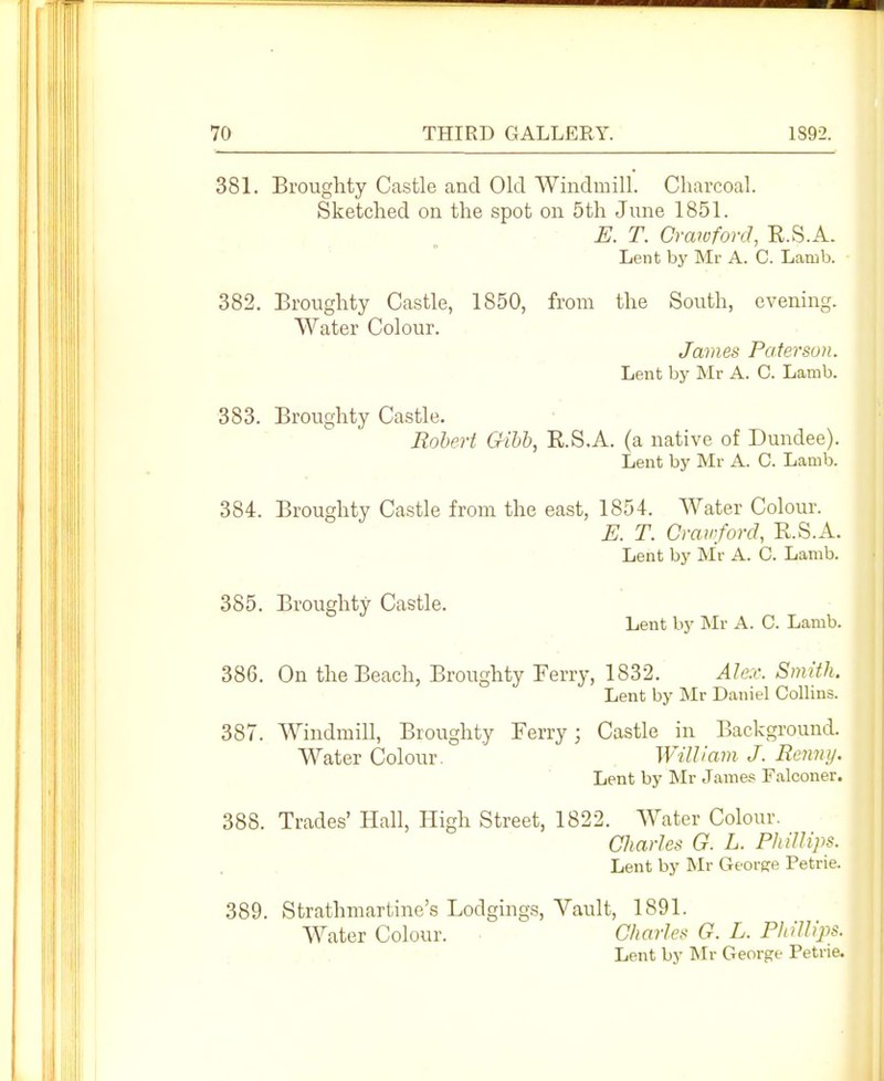 381. Broughty Castle and Old Windmill. Charcoal. Sketched on the spot on 5th June 1851. E. T. Crawford, R.S.A. Lent by Mr A. C. Lamb. 382. Broughty Castle, 1850, from the South, evening. Water Colour. James Paterson. Lent by Mr A. C. Lamb. 383. Broughty Castle. Robert Gihb, E.S.A. (a native of Dundee). Lent by Mr A. C. Lamb. 384. Broughty Castle from the east, 1854. Water Colour. E. T. Crawford, E.S.A. Lent by Mr A. C. Lamb. 385. Broughty Castle. Lent by IMr A. C. Lamb. 386. On the Beach, Broughty Ferry, 1832. Alex. Smith. Lent by Mr Daniel Collins. 387. Windmill, Broughty Ferry; Castle in Background. Water Colour. William J. Rennij. Lent by Mr Jame.« Falconer. 388. Trades' Hall, High Street, 1822. Water Colour, aiarles G. L. Phillips. Lent by Mr Gforere Petrie. 389. Strathmartine's Lodgings, Vault, 1891. Water Colour. Charles G. L. Phillips. Lent by ISIr George Petrie.