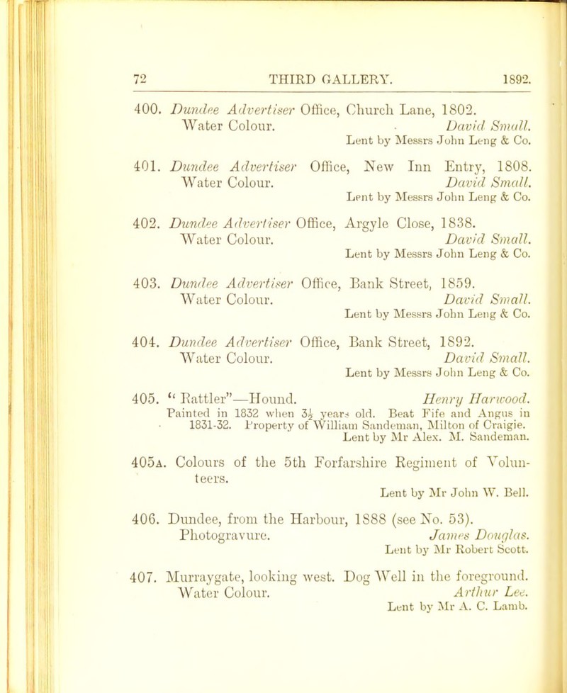 400. Dundee Advertiser Office, Church Lane, 1802. Water Colour. David Small. Lent by Messrs .Juhn Leiig & Co. 401. Du7idee Advertiser Office, New Inn Entry, 1808. Water Colour. David Small. Lent by Messrs John Leng & Co. 402. Dund,ee Adverliser 0'Sic&, Argyle Close, 1838. Water Colour. David Small. Lent by Messrs John Leng & Co. 403. Dundee Advertiser Office, Bank Street, 1859. Water Colour. David Small. Lent by Messrs John Leng & Co. 404. Dundee Advertiser Office, Bank Street, 1892. Water Colour. David Small. Lent by Messrs John Leng & Co. 405.  Battler—Hound. Henry Haricood. Painted in 1832 when 3j year:< old. Beat Fife and Angus in 1831-32. Property of William Sandeman, Milton of Craigie. Lent by Mr Alex. M. Sandeman. 405a. Colours of the 5th Forfarshire Regiment of Vohui- teers. Lent by Mr John W. Bell. 406. Dundee, from the Harbour, 1888 (see No. 53). Photogravure. James Douglas. Lent by Mr Robert Scott. 407. Murraygate, looking west. Dog AYell in the foreground. Water Colour. ArtJiur Lee.