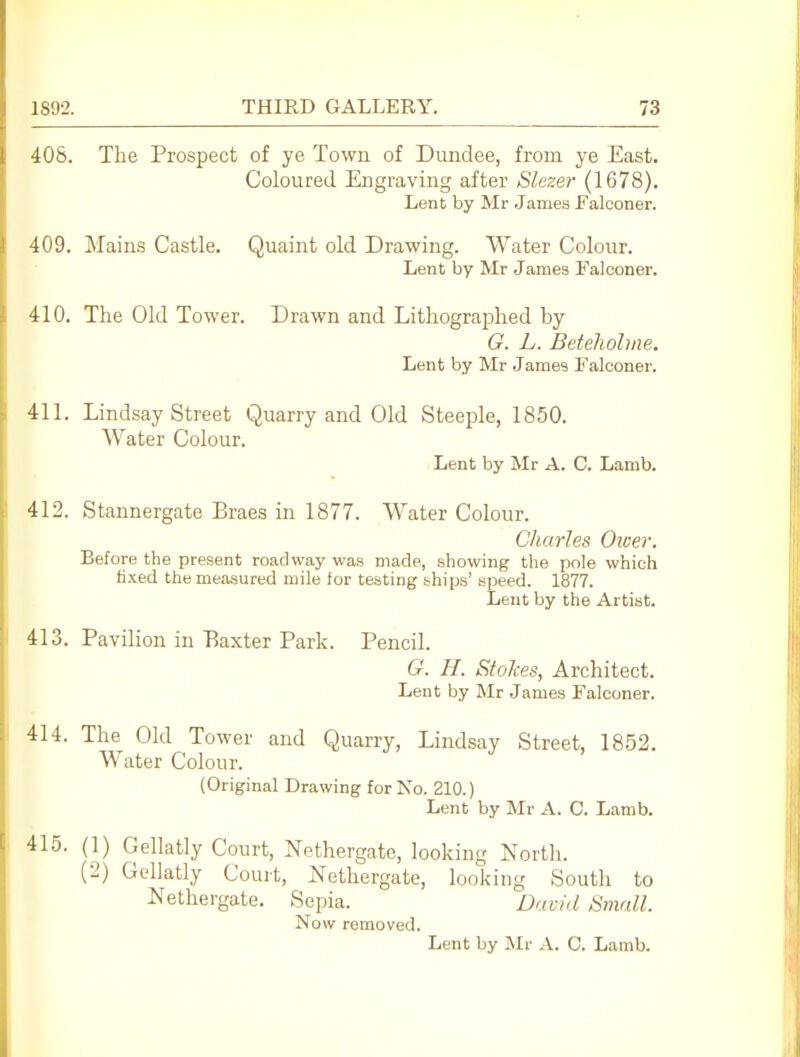 408. The Prospect of ye Town of Dundee, from ye East. Coloured Engraving after Slezer (1678). Lent by Mr James Falconer. 409. Mains Castle. Quaint old Drawing. Water Colour. Lent by Mr James ITalconer. 410. The Old Tower. Drawn and Lithographed by O. L. Beteliohiie. Lent by Mr James Falconer. 411. Lindsay Street Quarry and Old Steeple, 1850. Water Colour. Lent by Mr A. C. Lamb. 412. Stannergate Braes in 1877. Water Colour. Charles Oioer, Before the present roadway was made, showing the pole which li.xed the measured mile for testing ships' speed. 1877. Lent by the Artist. 413. Pavilion in Baxter Park. Pencil. G. H. Stokes, Architect. Lent by Mr James Falconer. 414. The Old Tower and Quarry, Lindsay Street, 1852. Water Colour. (Original Drawing for No. 210.) Lent by Mr A. C. Lamb. 415. (1) Gellatly Court, Nethergate, looking North. (2) Gellatly Court, Nethergate, looking South to Nethergate. Sepia. David Small. Now removed.