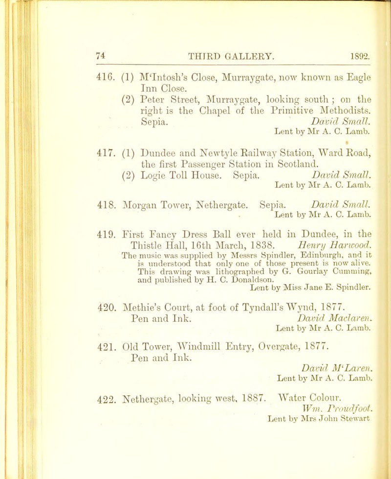 416. (1) M'Intosli's Close, Murraygatc, no%v known as Eagle Inn Close. (2) Peter Street, Mnrraygate, looking south ; on the right is the Chapel of the Primitive Methodists. Sepia. David Small. Lent by Mr A. C. Lamb. 417. (1) Dundee and Newtyle Railway Station, Ward Road, the first Passenger Station in Scotland. (2) Logie Toll House. Sepia. David Small. Lent by Mr A. C. Lamb. 418. jNIorgan Tower, Nethergate. Sepia. David Small. Lent by Mr A. C. Lamb. 419. First Fancy Dress Ball ever held in Dundee, in the Thistle Hall, 16th March, 1838. Hejinj Harwood. The music was supplied by Messrs Spindler, Edinburgh, and it is understood that only one of those present is now alive. This drawing was lithographed by G. Gourlay Gumming, and published by H. C. Donaldson. Lent by Miss Jane E. Spindler. 420. Methie's Court, at foot of Tyndall's Wynd, 1877. Pen and Ink. David Maclaren. Lent by Mr A. C. Lamb. 421. Old Tower, AVindmill Entry, Overgate, 1877. Pen and Ink. David. M'Laren. Lent by Mr A. C. Lamb. 422. Nethergate, looking west, 1887. Water Colour. Wm. Pnn/d/oot. Lent by Mrs John Stewart
