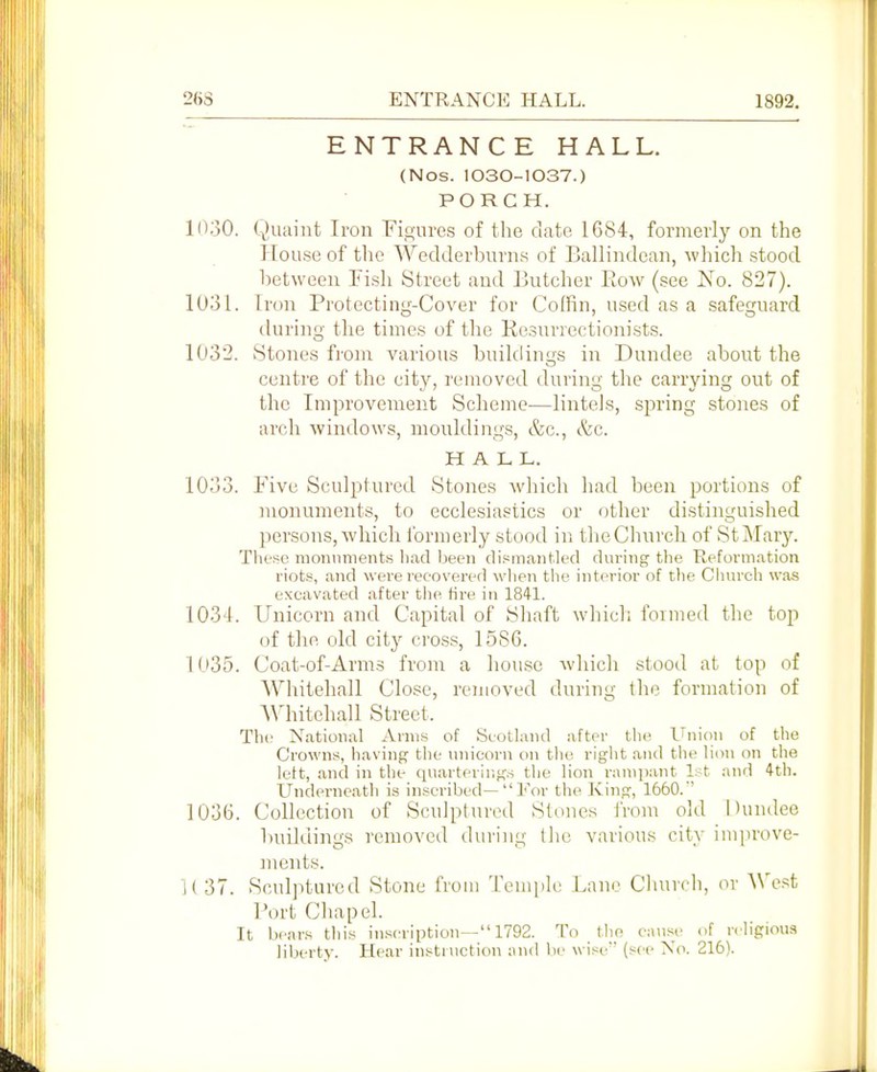 26S ENTRANCE HALL. 1892. ENTRANCE HALL. (Nos. 1030-I037.) PORCH. in.jO. Quaint Iron Fioures of the date 1684, formerly on the House of the Wedderburns of Ballindean, which stood between Fish Street and Butcher Eow (see Xo. 827). 1031. Iron Protecting-Cover for Colfin, used as a safeguard during the times of tlie Kesurrectionists. 1032. Stones fronr various buildings in Dundee about the centre of the city, removed during the carrying out of the Improvement Scheme—lintels, scaring stones of arch windows, mouldings, &c., <Szc. HALL. 1033. Fivti Sculptured Stones which had been portions of monuments, to ecclesiastics or other distinguished persons, which formerly stood in thcChnrch of St Mary. Tlifs^c monuments bad lieen dismantled during tlie Reformation riots, and were recovei'ed wlien the interior of the Chm-ch was excavated after tlie fire in 1841. 1034. Unicorn and Capital of Shaft which formed the top of tlie old city cross, 15SG. 1035. Coat-of-Arms from a liou.se which stood at top of Whitehall Close, removed during the formation of AVhitehall Street. The National Arms of Scotland after the ll^nion of the Crowns, having the nnicorn on the right and the lion on the left, and in the quarterings the lion rampant l.-t and 4th. Underneath is inscribed—For the Iving, 1660.' 1036. Collection of Sculptured Stones JVom old Dundee buildings removed during the various city imiirove- jnents. 1(37. Sculptured Stone from Teniiile Lane Church, or West Port Cliapel. It bears tliis in.seription— 1792. To the cause of religious liberty. Hear instruction and be wise (see Xo. 216).