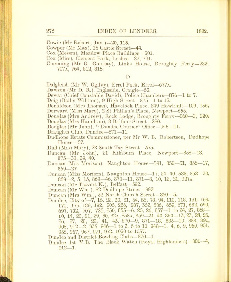 Cowie (Mr Robert, Jun.)—20, 113. Cowper (Mr Max), 15 Castle Street—44. Cox (Messrs), Meadow Place Buildings—301. Cox (Miss), Clement Park, Lochee—27, 721. Gumming (Mr G. Gourlay), Links House, Broughty Ferry—282, 707a, 764, 812, 815. D Dalgleish (Mr W. Ogilvy), Errol Park, Errol—677a. Dawson (Mr D. R.), Ligleside, Ciuigie—53. Dewar (Chief Constable David), Police Chambers—876—1 to 7. Doig (Bailie William), 9 High Street—875—1 to 12. Donaldson (Mrs Thomas), Havelock Place, 249 Hawkhill—109, 136. Dorwai-d (Miss Mary), 2 St Phillan's Place, Ne\vport—655. Douglas (Mrs Andrew), Rock Lodge, Broughty Ferry—860—9, 920. Douglas (Mrs Hamilton), 8 Balfour Street—280. Douglas (Mr .John),  Dundee Courier Office—945—11. Draughts Club, Dundee—871—11. Dudhope Estate Commissioner, per Mr W. B. Robertson, Dudhope House—57. Duff (Miss Mary), 28 South Tay Street—375. Duncan (Mr .John), 21 Kilnburn Place, Ne^s^)o^t—858—18, 875-38, 39, 40. Duncan (Mrs Morison), Naughton House—591, 852—31, 856—17, 869—27. Duncan (Miss IMorison), Naughton House—17, 24, 40, 588, 852—30, 859-2, 5, 15, 869-46, 870-11, 871-8, 10, 12, 21, 927a. Duncan (Mr Travers K.), Belfast—592. Duncan (Mr Wm.), 82 Dudhope Street—992. Duncan (Mrs Wm.), 33 North Church Street-860—5. Dundee, City of—7, 16, 22, 30, 31, 54, 56, 78, 94, 110, 118, 131, 168, 170, 176, 189, 192, 205, 226, 287. 352, 586. 659, 671. 682, 690, 697, 702, 707, 725, 850, 855-6, 25, 26, 857-1 to 24, 27, 858— 10 14, 20, 21, 29, 30, 32a, 858a, 859—31, 40, 860-13, 23, 24, 25, 26, 27, 28, 29, 41, 43, 870—9, 871—18, 883-10, 888, 891, 908, 912-2, 935, 946-1 to 3, 5 to 10, 948-1, 4, 6, 9, 950, 951, 956, 957, 967, 971, 972, 1030 to 1037. Dundee and District ]?owling Clubs—870—1. Dundee 1st V.B. The Black Watch (Royal Highlanders)—881—4, 912—1.