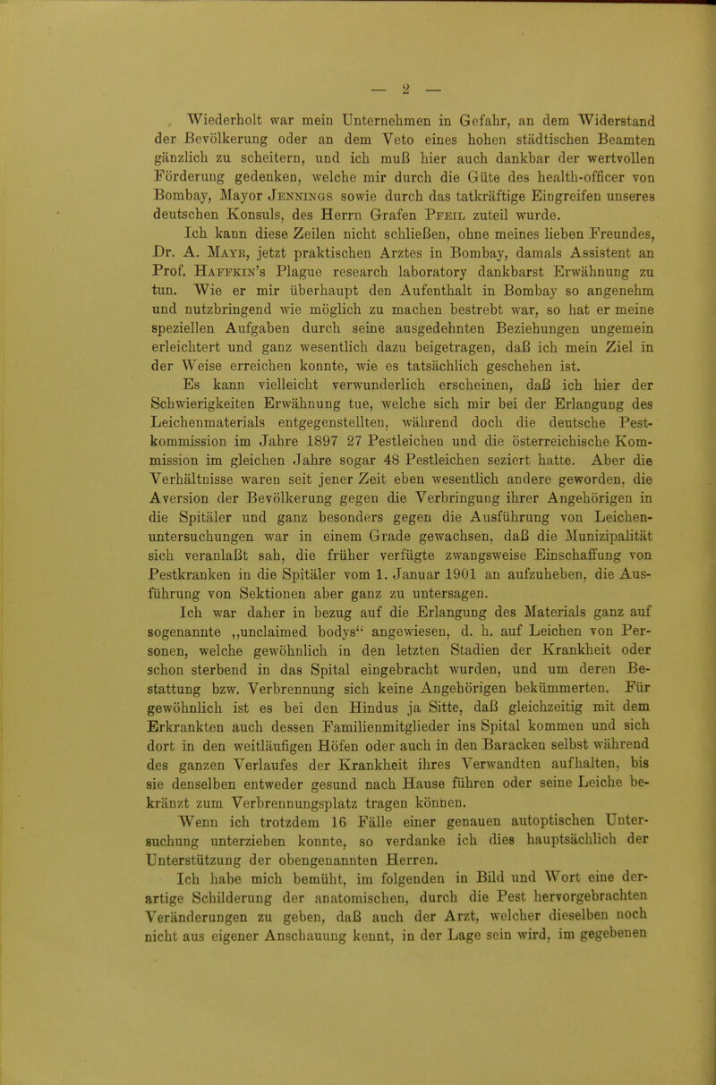 Wiederholt war mein Unternehmen in Gefahr, an dem Widerstand der Bevölkerung oder an dem Veto eines hohen städtischen Beamten gänzlich zu scheitern, und ich muß hier auch dankbar der wertvollen Förderung gedenken, welche mir durch die Güte des health-officer von Bombay, Major Jennings sowie durch das tatkräftige Eingreifen unseres deutschen Konsuls, des Herrn Grafen Ppeil zuteil wurde. Ich kann diese Zeilen nicht schließen, ohne meines lieben Freundes, Dr. A. Mayr, jetzt praktischen Arztes in Bombay, damals Assistent an Prof. Haffkin's Plague research laboratory dankbarst Erwähnung zu tun. Wie er mir überhaupt den Aufenthalt in Bombay so angenehm und nutzbringend wie möglich zu machen bestrebt war, so hat er meine speziellen Aufgaben durch seine ausgedehnten Beziehungen ungemein erleichtert und ganz wesentlich dazu beigetragen, daß ich mein Ziel in der Weise erreichen konnte, wie es tatsächlich geschehen ist. Es kann vielleicht verwunderlich erscheinen, daß ich hier der Schwierigkeiten Erwähnung tue, welche sich mir bei der Erlangung des Leichenmaterials entgegenstellten, während doch die deutsche Pest- kommission im Jahre 1897 27 Pestleichen und die österreichische Kom- mission im gleichen Jahre sogar 48 Pestleichen seziert hatte. Aber die Verhältnisse waren seit jener Zeit eben wesentlich andere geworden, die Aversion der Bevölkerung gegen die Verbringung ihrer Angehörigen in die Spitäler und ganz besonders gegen die Ausführung von Leichen- untersuchungen war in einem Grade gewachsen, daß die Munizipalität sich veranlaßt sah, die früher verfügte zwangsweise Einschaffung von Pestkranken in die Spitäler vom 1. Januar 1901 an aufzuheben, die Aus- führung von Sektionen aber ganz zu untersagen. Ich war daher in bezug auf die Erlangung des Materials ganz auf sogenannte ,,unclaimed bodys'' angewiesen, d. h. auf Leichen von Per- sonen, welche gewöhnlich in den letzten Stadien der Krankheit oder schon sterbend in das Spital eingebracht wurden, und um deren Be- stattung bzw. Verbrennung sich keine Angehörigen bekümmerten. Für gewöhnlich ist es bei den Hindus ja Sitte, daß gleichzeitig mit dem Erkrankten auch dessen Familienmitglieder ins Spital kommen und sich dort in den weitläufigen Höfen oder auch in den Baracken selbst während des ganzen Verlaufes der Krankheit ihres Verwandten aufhalten, bis sie denselben entweder gesund nach Hause führen oder seine Leiche be- kränzt zum Verbrennungsplatz tragen köniien. Wenn ich trotzdem 16 Fälle einer genauen autoptischen Unter- suchung unterziehen konnte, so verdanke ich dies hauptsächlich der Unterstützung der obengenannten Herren. Ich habe mich bemüht, im folgenden in Bild und Wort eine der- artige Schilderung der anatomischen, durch die Pest hervorgebrachten Veränderungen zu geben, daß auch der Arzt, welcher dieselben noch nicht aus eigener Anschauung kennt, in der Lage sein wird, im gegebenen