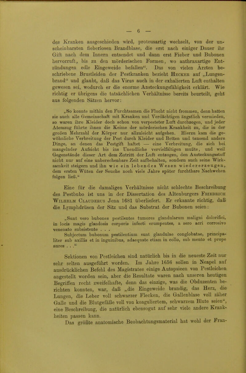 des Kranken ausgeschieden wird, protcusartig wechselt, von der un- scheinbarsten fieberlosen Brandblase, die erst nach einiger Dauer ihr Gift nach dem Innern entsendet und dann erst Fieber und Bubonen hervorruft, bis zu den mörderischen Formen, wo anthraxartige Ent- zündungen etile Eingeweide befallen. Das von vielen Ärzten be- schriebene Brustleiden der Pestkranken bezieht Hecker auf Lungen- brand und glaubt, daß das Virus auch in der exhalierten Luft enthalten gewesen sei, wodurch er die enorme Ansteckungsfähigkeit erklärt. Wie richtig er übrigens die tatsächlichen Verhältnisse bereits beurteilt, geht aus folgenden Sätzen hervor: „So konnte naithin den Furchtsamen die Flucht nicht frommen, denn hatten sie auch alle Gemeinschaft mit Kranken und Verdächtigen ängstlich vermieden, so waren ihre Kleider doch schon von verpesteter Luft durchzogen, und jeder Atemzug führte ihnen die Keime der mörderischen Krankheit zu, die in der großen Mehrzahl der Körper nur allzuleicht aufgehen. Hierzu kam die ge- wöhnUche Verbreitung der Pest durch Kleider und Betten und tausend andere Dinge, an denen das Pestgift haftet — eine Verbreitung, die sich bei mangelnder Aufsicht bis ins Unendliche vervielfältigen mußte, und weil Gegenstände dieser Art dem Zutritt der Luft entzogen, den AnsteckungsstofT nicht nur auf eine unberechenbare Zeit aufbehalten, sondern auch seine Wirk- samkeit steigern und ihn wie ein lebendes Wesen wiedererzeugen, dem ersten Wüten der Seuche noch viele Jahre später furchtbare Nachwehen folgen ließ. Eine für die damaligen Verhältnisse nicht schlechte Beschreibung des Pestbubo ist uns in der Dissertation des Altenburgers Feiedeich Wilhelm Claudeeus Jena 1681 überliefert. Er erkannte richtig, daß die Lymphdrüsen der Sitz und das Substrat der Bubonen seien: „Sunt vero bubones pestilentes tumores glandularum maligni dolorifici, in locis magis glandosis corporis infecti erumpentes, a sero acri corrosivo venenato subsistente . . . Subjectum bubonum pestilentium sunt glandulae conglobatae, principa- liter sub axillis et in inguinibus, adaequate etiam in collo, sub mento et prope aures ... Sektionen von Pestleichen sind natüi-lich bis in die neueste Zeit nur sehr selten ausgeführt worden. Im Jahre 1656 sollen in Neapel auf ausdrücklichen Befehl des Magistrates einige Autopsieen von Pestleichen angestellt worden sein, aber die Resultate waren nach unseren heutigen Begriffen recht zweifelhafte, denn das einzige, was die Obduzeuteu be- richten konnten, war, daß „die Eingeweide brandig, das Herz, die Lungen, die Leber voll schwarzer Flecken, die Gallenblase voll zäher Galle und die Blutgefäße voll von koaguliertem, schwarzem Blute seien«, eine Beschreibung, die natürlich ebensogut auf sehr viele andere Krank- heiten passen kann. Das größte anatomische Beobachtungsmaterial hat wohl der Fran-