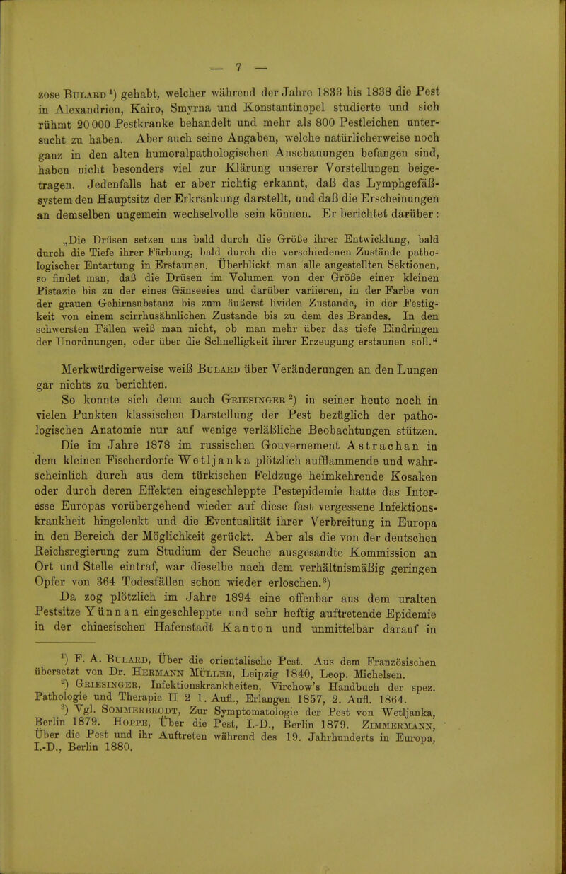 zoseBuLAED^) gehabt, welcher während der Jahre 1833 bis 1838 die Pest in Alexandrien, Kairo, Smyrna und Konstautinopel studierte und sich rühmt 20 000 Pestkranke behandelt und mehr als 800 Pestleichen unter- sucht zu haben. Aber auch seine Angaben, welche natürlicherweise noch ganz in den alten humoralpathologischen Anschauungen befangen sind, haben nicht besonders viel zur Klärung unserer Vorstellungen beige- tragen. Jedenfalls hat er aber richtig erkannt, daß das Lymphgefäß- system den Hauptsitz der Erkrankung darstellt, und daß die Erscheinungen an demselben ungemein wechselvolle sein können. Er berichtet darüber: „Die Drüsen setzen uns bald durch die Größe ihrer Entwicklung, bald durch die Tiefe ihrer Färbung, bald durch die verschiedenen Zustände patho- logischer Entartung in Erstaunen. Überblickt man alle angestellten Sektionen, so findet man, daß die Drüsen im Volumen von der Größe einer kleinen Pistazie bis zu der eines Gänseeies und darüber variieren, in der Farbe von der grauen Gehirnsubstanz bis zum äußerst lividen Zustande, in der Festig- keit von einem scirrhusähnlichen Zustande bis zu dem des Brandes. In den schwersten Fällen weiß man nicht, ob man mehr über das tiefe Eindringen der Unordnungen, oder über die SchnelHgkeit ihrer Erzeugung erstaunen soll. Merkwürdigerweise weiß Bulard über Veränderungen an den Lungen gar nichts zu berichten. So konnte sich denn auch ÖRiEsiNaER ^) in seiner heute noch in vielen Punkten klassischen Darstellung der Pest bezüglich der patho- logischen Anatomie nur auf wenige verläßHche Beobachtungen stützen. Die im Jahre 1878 im russischen Gouvernement Astrachan in dem kleinen Fischerdorfe Wetljanka plötzlich aufflammende und wahr- scheinlich durch aus dem türkischen Peldzuge heimkehrende Kosaken oder durch deren Effekten eingeschleppte Pestepidemie hatte das Inter- esse Europas vorübergehend wieder auf diese fast vergessene Infektions- krankheit hingelenkt und die Eventualität ihrer Verbreitung in Europa in den Bereich der Möglichkeit gerückt. Aber als die von der deutschen ßeichsregierung zum Studium der Seuche ausgesandte Kommission an Ort und Stelle eintraf, war dieselbe nach dem verhältnismäßig geringen Opfer von 364 Todesfällen schon wieder erloschen.^) Da zog plötzlich im Jahre 1894 eine offenbar aus dem uralten Pestsitze Yünn an eingeschleppte und sehr heftig auftretende Epidemie in der chinesischen Hafenstadt Kanton und unmittelbar darauf in ^) P. A. Btjlard, Über die orientalische Pest. Aus dem Französischen übersetzt von Dr. Hermann Müller, Leipzig 1840, Leop. Michelsen. ■-) Griesinger, Infektionskrankheiten, Virchow's Handbuch der spez. Pathologie und Therapie II 2 1. Aufl., Erlangen 1857, 2. Aufl. 1864. ^) Vgl. SOMMERBRODT, Zur Symptomatologie der Pest von Wetljanka, Berlm 1879. Hoppe, Über die Pest, I.-D., Berlin 1879. Zimmermann, Uber die Pest und ihr Auftreten während des 19. Jahrhunderts in Europa L-D., Berhn 1880. ^