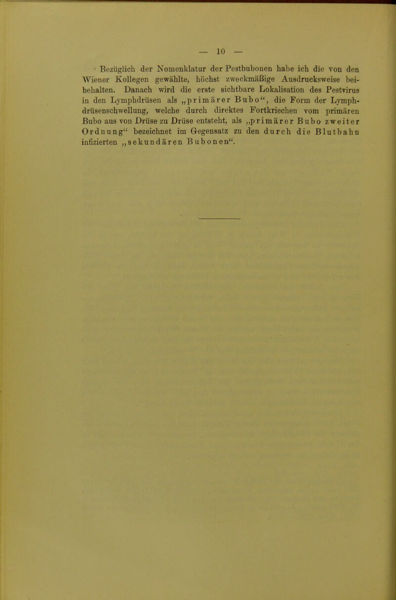 - Bezüglich der Nomenklatur der Pestbubonen habe ich die von den Wiener Kollegen gewählte, höchst zweckmäßige Ausdrucksweise bei- behalten. Danach wird die erste sichtbare Lokalisation des Pestvirus in den Lymphdrüsen als „primärer Bubo, die Form der Lymph- drüsenschwellung, welche durch direktes Fortkriechen vom primären Bubo aus von Drüse zu Drüse entsteht, als ,,primärer Bubo zweiter Ordnung bezeichnet im Gegensatz zu den durch die Blutbahn infizierten „sekundären Bubonen. ä
