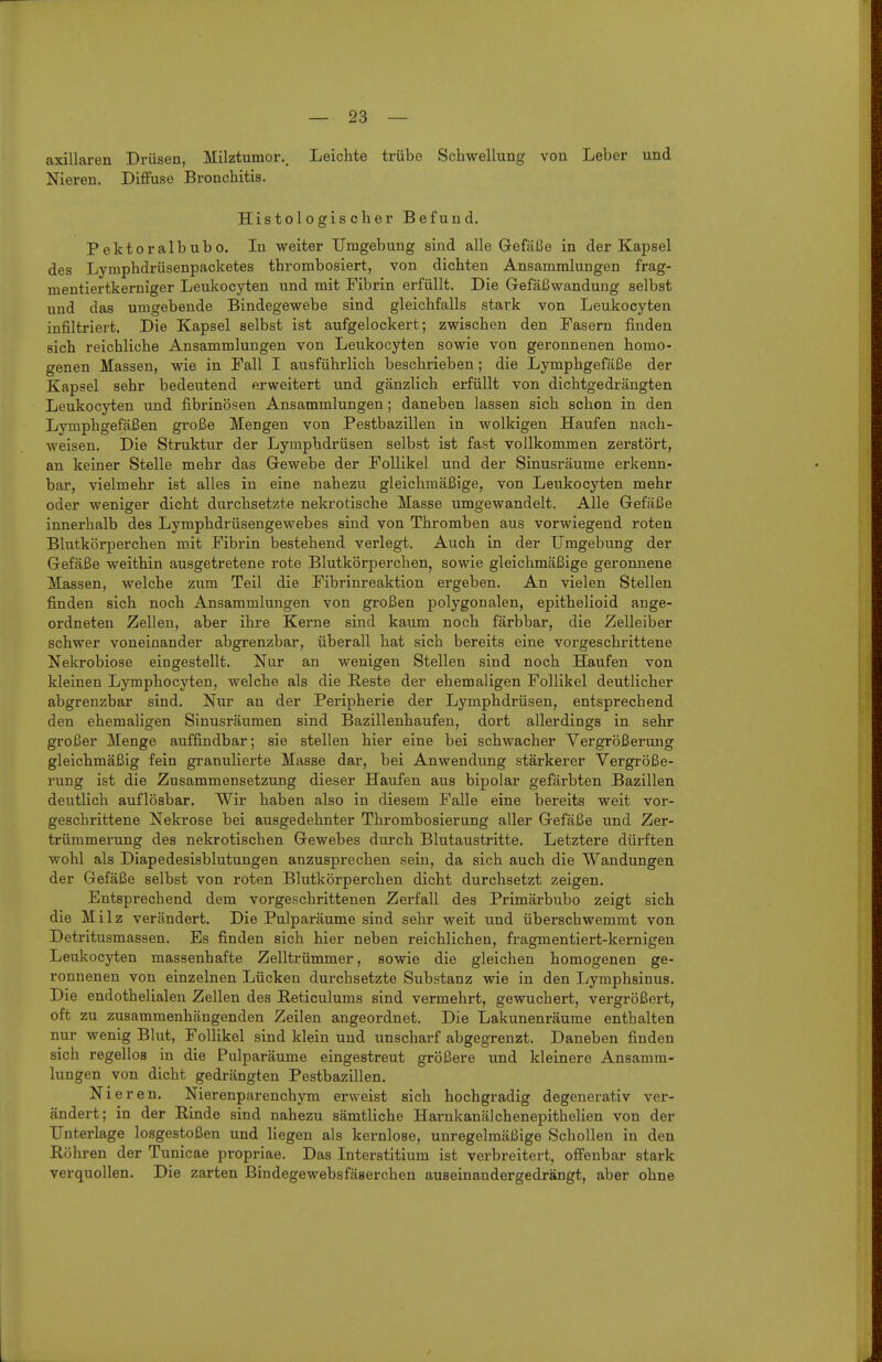 axillaren Drüsen, Milztumor. Leichte trübo Schwellung von Leber und Nieren. Diffuse Bronchitis. Histologischer Befund. Pektoralbubo. In weiter Umgebung sind alle Gefäße in der Kapsel des Lymphdrüsenpacketes thrombosiert, von dichten Ansammlungen frag- mentiertkerniger Leukocyten und mit Fibrin erfüllt. Die Gefäßwandung selbst und das umgebende Bindegewebe sind gleichfalls stark von Leukocyten infiltriert. Die Kapsel selbst ist aufgelockert; zwischen den Fasern finden sich reichliehe Ansammlungen von Leukocyten sowie von geronnenen homo- genen Massen, wie in Fall I ausführlich beschrieben; die Lymphgefäße der Kapsel sehr bedeutend erweitert und gänzlich erfüllt von dichtgedrängten Leukocyten und fibrinösen Ansammlungen; daneben lassen sich schon in den Lymphgefäßen große Mengen von Pestbazillen in wolkigen Haufen nach- weisen. Die Struktur der Lymphdrüsen selbst ist fast vollkommen zerstört, an keiner Stelle mehr das Gewebe der Follikel und der Sinusräume erkenn- bar, vielmehr ist alles in eine nahezu gleichmäßige, von Leiikocyten mehr oder weniger dicht durchsetzte nekrotische Masse umgewandelt. Alle Gefäße innei'halb des Lymphdrüsengewebes sind von Thromben aus vorwiegend roten Blutkörperchen mit Fibrin bestehend verlegt. Auch in der Umgebung der Gefäße weithin ausgetretene rote Blutkörperchen, sowie gleichmäßige geronnene Massen, welche zum Teil die Fibrinreaktion ergeben. An vielen Stellen finden sich noch Ansammlungen von großen polygonalen, epithelioid ange- ordneten Zellen, aber ihre Kerne sind kaum noch färbbar, die Zelleiber schwer voneinander abgrenzbar, überall hat sich bereits eine vorgeschrittene Nekrobiose eingestellt. Nur an wenigen Stellen sind noch Haufen von kleinen Lymphocyten, welche als die Reste der ehemaligen Follikel deutlicher abgrenzbar sind. Nur an der Peripherie der Lymphdrüsen, entsprechend den ehemaligen Sinusräumen sind Bazillenhaufen, dort allerdings in sehr großer Menge auffindbar; sie stellen hier eine bei schwacher Vergrößerung gleichmäßig fein granulierte Masse dar, bei Anwendung stärkerer Vergröße- rung ist die Zusammensetzung dieser Haufen aus bipolar gefärbten Bazillen deutlich auflösbar. Wir haben also in diesem Falle eine bereits weit vor- geschrittene Nekrose bei ausgedehnter Thrombosierung aller Gefäße und Zer- trümmerung des nekrotischen Gewebes durch Blutaustritte. Letztere dürften wohl als Diapedesisblutungen anzusprechen sein, da sich auch die Wandungen der Gefäße selbst von roten Blutkörperchen dicht durchsetzt zeigen. Entsprechend dem vorgeschrittenen Zerfall des Primärbubo zeigt sich die Milz verändert. Die Pulparäume sind sehr weit und überschwemmt von Detritusmassen. Es finden sich hier neben reichlichen, fragmentiert-kernigen Leukocyten massenhafte Zelltrümmer, sowie die gleichen homogenen ge- ronnenen von einzelnen Lücken durchsetzte Substanz wie in den Lymphsinus. Die endothelialen Zellen des Reticulums sind vermehrt, gewuchert, vergrößert, oft zu zusammenhängenden Zeilen angeordnet. Die Lakunenräume enthalten nur wenig Blut, Follikel sind klein und unscharf abgegrenzt. Daneben finden sich regellos in die Pulparäume eingestreut größere und kleinere Ansamm- lungen von dicht gedrängten Pestbazillen. Nieren. Nierenparenchym erweist sich hochgradig degenerativ ver- ändert; in der B,inde sind nahezu sämtliche Harnkanälchenepithelien von der Unterlage losgestoßen und liegen als kernlose, unregelmäßige Schollen in den Röhren der Tunicae propriae. Das Interstitium ist verbreitert, offenbar stark verquollen. Die zarten Bindegewebsfäserchen auseinandergedrängt, aber ohne
