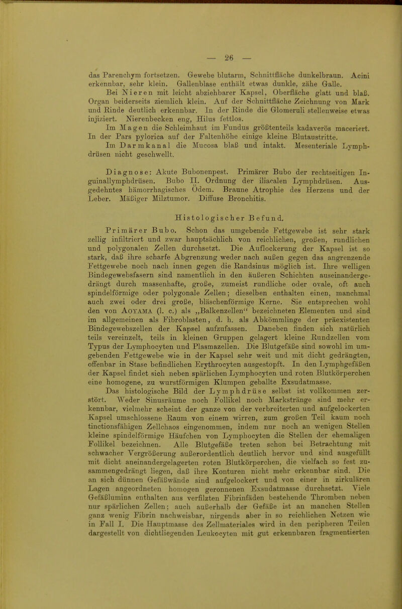 das Parencliym fortsetzen. Gewebe blutarm, Schnittfläche dunkelbraun. Acini erkennbar, sehr klein. Galleublase enthält etwas dunkle, zähe Galle. Bei Nieren mit leicht abziehbarer Kajjsel, Oberfläche glatt und blaß. Organ beiderseits ziemlich klein. Auf der Schnittfläche Zeichnung von Mark und Einde deutlich erkennbar. In der Rinde die Glomeruli stellenweise etwas injiziert. Nierenbecken eng, Hilus fettlos. Im Magen die Schleimhaut im Fundus größtenteils kadaverös maceriert. In der Pars pylorica auf der Faltenhöhe einige kleine Blutaustritte. Im Darmkanal die Mucosa blaß und intakt. Mesenteriale Lymph- drüsen nicht geschwellt. Diagnose: Akute Bubonenpest. Primärer Bubo der rechtseitigen In- guinallymphdrüsen. Bubo II. Ordnung der iliacalen Lymphdrüsen. Aus- gedehntes hämorrhagisches Odem. Braune Atrophie des Herzens und der Leber. Mäßiger Milztumor. Diffuse Bronchitis. Histologischer Befund. Primärer Bubo. Schon das umgebende Fettgewebe ist sehr stark zellig infiltriert und zwar hauptsächlich von reichlichen, großen, rundlichen und polygonalen Zellen durchsetzt. Die Auflockerung der Kapsel ist so stark, daß ihre scharfe Abgrenzung weder nach außen gegen das angrenzende Fettgewebe noch nach innen gegen die Randsinus möglich ist. Ihre welligen Bindegewebsfasern sind namentlich in den äußeren Schichten auseinanderge- drängt durch massenhafte, große, zumeist rundliche oder ovale, oft auch spindelförmige oder polygonale Zellen; dieselben enthalten einen, manchmal auch zwei oder drei große, bläschenförmige Kerne. Sie entsprechen wohl den von AOYAMA (1. c.) als ,,Balkenzellen bezeichneten Elementen und sind im allgemeinen als Fibroblasten, d. h. als Abkömmlinge der präexistenten Bindegewebszellen der Kapsel aufzufassen. Daneben finden sich natürlich teils vereinzelt, teils in kleinen Gruppen gelagert kleine Rundzellen vom Typus der Lymphocyten und Plasmazellen. Die Blutgefäße sind sowohl im um- gebenden Fettgewebe wie in der Kapsel sehr weit und mit dicht gedrängten, offenbar in Stase befindlichen Erythrocyten ausgestopft. In den Lymphgefäßen der Kapsel findet sich neben spärlichen Lymphocyten und roten Blutkörperchen eine homogene, zu wurstförmigen Klumpen geballte Exsudatmasse. Das histologische Bild der Lymphdrüse selbst ist vollkommen zer- stört. Weder Sinusräume noch Follikel noch Markstränge sind mehr er- kennbar, vielmehr scheint der ganze von der verbreiterten und aufgelockerten Kapsel umschlossene Raum von einem wirren, zum großen Teil kaum noch tinctionsfähigen Zellchaos eingenommen, indem nur noch an wenigen Stellen kleine spindelförmige Häufchen von Lymphocyten die Stellen der ehemaligen Follikel bezeichnen. Alle Blutgefäße treten schon bei Betrachtung mit schwacher Vergrößerung außerordentlich deutlich hervor und sind ausgefüllt mit dicht aneinandergelagerten roten Blutkörperchen, die vielfach so fest zu- sammengedrängt liegen, daß ihre Konturen nicht mehr erkennbar sind. Die an sich dünnen Gefäßwände sind aufgelockert und von einer in zirkulären Lagen angeordneten homogen geronnenen Exsudatmasse durchsetzt. Viele Gefäßlumina enthalten aus verfilzten Fibrinfäden bestehende Thromben neben nur spärlichen Zellen; auch außerhalb der Gefäße ist an manchen Stellen ganz wenig Fibrin nachweisbar, nirgends aber in so reichlichen Netzen wie in Fall I. Die Hauptmasse des Zellmateriales wird in den peripheren Teilen dargestellt von dichtliegenden Leukocyten mit gut erkennbaren fragmentierten
