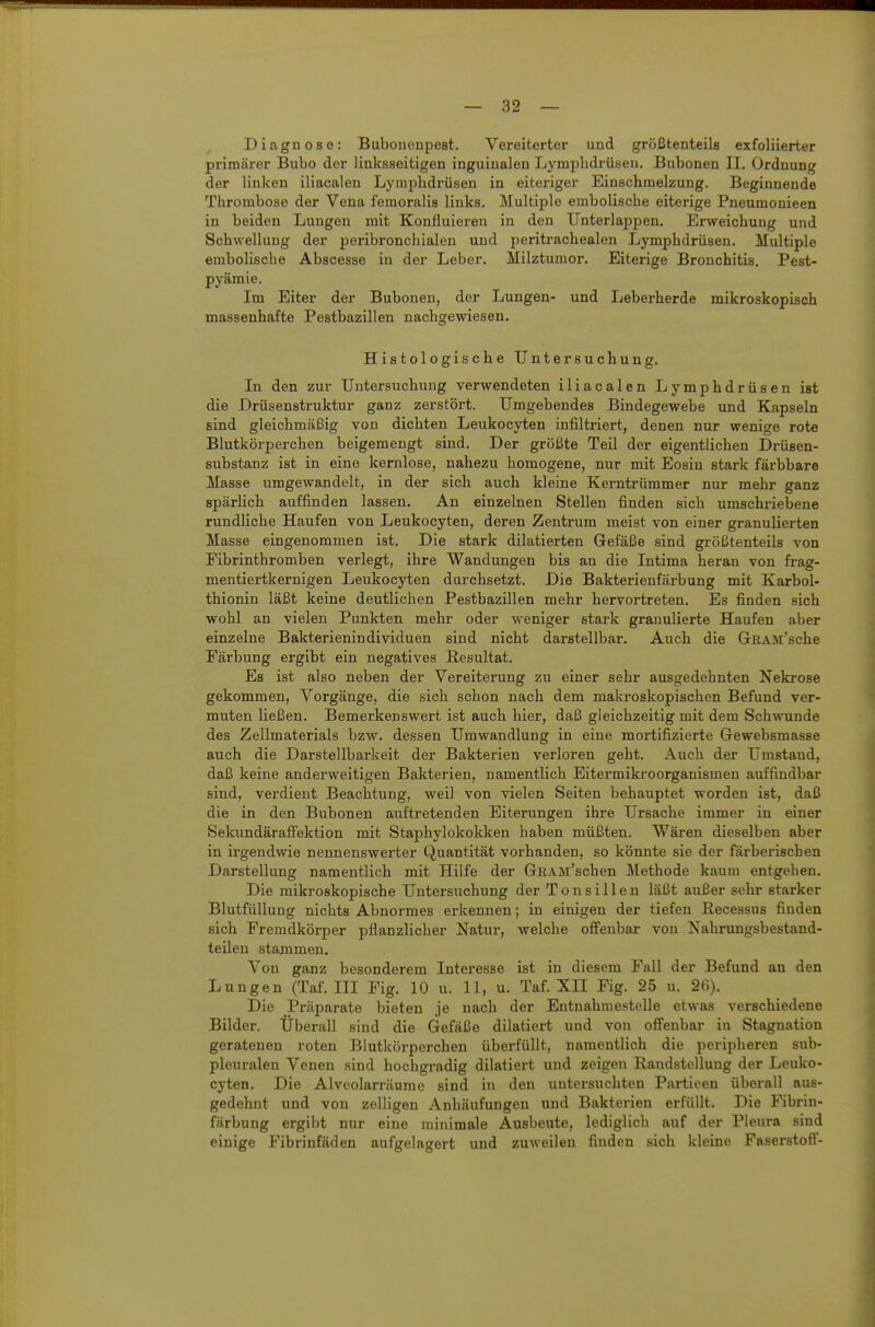 Diagnose: Bubonenpest. Vereiterter und größtenteils exfoliierter primärer Bubo der linksseitigen inguinalen Lymphdrüsen. Bubonen II. Ordnung der linken iliacalen Lymphdrüsen in eiteriger Einschmelzung. Beginnende Thrombose der Vena femoralis links. Multiple embolische eiterige Pneumonieen in beiden Lungen mit Konfluieren in den Unterlappen. Erweichung und Schwellung der peribroncliialen und peritrachealen Lymphdrüsen. Multiple embolische Abscesse in der Leber. Milztumor. Eiterige Bronchitis. Pest- pyämie. Im Eiter der Bubonen, der Lungen- und Leberherde mikroskopisch massenhafte Pestbazillen nachgewiesen. Histologische Untersuchung. In den zur Untersuchung verwendeten iliacalen Lymphdrüsen ist die Drüsenstruktur ganz zerstört. Umgebendes Bindegewebe und Kapseln sind gleichmäßig von dichten Leukocyten infiltriert, denen nur wenige rote Blutkörperchen beigemengt sind. Der größte Teil der eigentlichen Drüsen- substanz ist in eine kernlose, nahezu homogene, nur mit Eosin stark färbbare Masse umgewandelt, in der sich auch kleine Kerntrümmer nur mehr ganz spärlich auffinden lassen. An einzelnen Stellen finden sich umschriebene rundliche Haufen von Leukocyten, deren Zentrum meist von einer granulierten Masse eingenommen ist. Die stark diktierten Gefäße sind größtenteils von Eibrinthromben verlegt, ihre Wandungen bis an die Intima heran von frag- mentiertkernigen Leukocyten durchsetzt. Die Bakterienfärbung mit Karbol- thionin läßt keine deutlichen Pestbazillen mehr hervortreten. Es finden sich wohl an vielen Punkten mehr oder weniger stark granulierte Haufen aber einzelne Bakterienindividuen sind nicht darstellbar. Auch die GrRAM'sche Färbung ergibt ein negatives Resultat. Es ist also neben der Vereiterung zu einer sehr ausgedehnten Nekrose gekommen, Vorgänge, die sich schon nach dem makroskopischen Befund ver- muten ließen. Bemerkenswert ist auch hier, daß gleichzeitig mit dem Schwunde des Zellmaterials bzw. dessen Umwandlung in eine mortifizierte Gewebsmasse auch die Darstellbarkeit der Bakterien verloren geht. Auch der Umstand, daß keine anderweitigen Bakterien, namentlich Eitermiki'oorganismen auffindbar sind, verdient Beachtung, weil von vielen Seiten behauptet worden ist, daß die in den Bubonen auftretenden Eiterungen ihre Ursache immer in einer Sekundäraffektion mit Staishylokokken haben müßten. Wären dieselben aber in irgendwie nennenswerter Quantität vorhanden, so könnte sie der färberischen Darstellung namentlich mit Hilfe der GRAM'schen Methode kaum entgehen. Die mikroskopische Untersuchung der Tonsillen läßt außer sehr starker Blutfüllung nichts Abnormes erkennen; in einigen der tiefen Eecessus finden sich Fremdkörper pflanzlicher Natur, welche offenbar von Xahrungsbestand- teilen stammen. Von ganz besonderem Interesse ist in diesem Fall der Befund an den Lungen (Taf. III Fig. 10 u. 11, u. Taf. XII Fig. 25 u. 26). Die Präparate bieten je nach der Entnahmestelle etwas verschiedene Bilder. Überall sind die Gefäße diktiert und von offenbar in Stagnation geratenen roten Blutkörperchen überfüllt, namentlich die peripheren sub- pleuralen Venen sind hochgradig diktiert und zeigen Randstellung der Leuko- cyten. Die Alveokrräume sind in den untersuchten Particen überall aus- gedehnt und von zclligen Anhäufungen und Bakterien erfüllt. Die Fibrin- färbung ergibt nur eine minimale Ausbeute, lediglich auf der Pleura sind einige Fibrinfäden aufgelagert und zuweilen finden sich kleine Faserstoff-