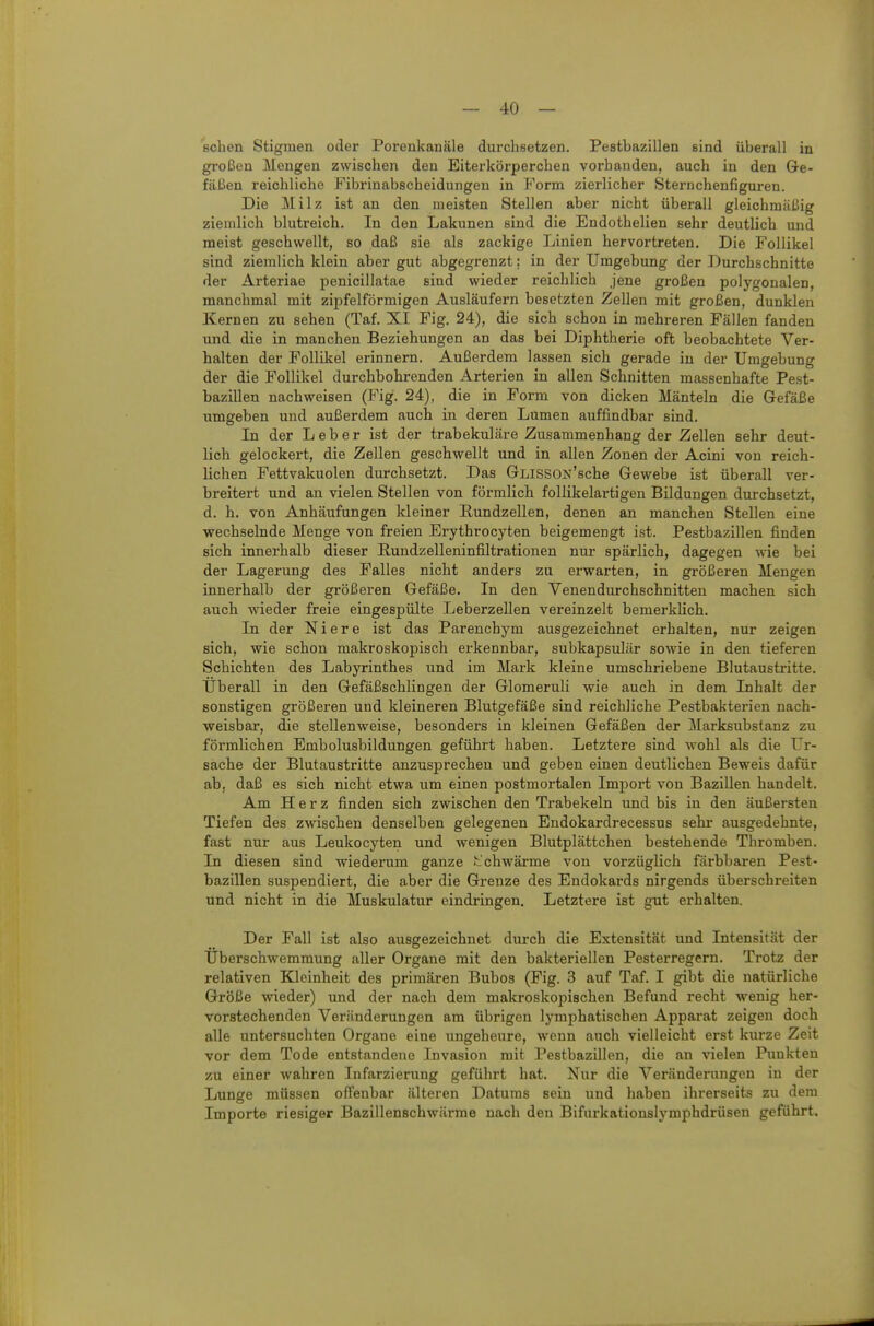 Bcben Stigmen oder Porenkanäle durchsetzen. Pestbazillen sind überall in großen Mengen zwischen den Eiterkörperchen vorhanden, auch in den Gre- fUBen reichliche Fibrinabscheidungen in Form zierlicher Steruchenfigui-en. Die Milz ist an den meisten Stellen aber nicht überall gleichmäßig ziemlich blutreich. In den Lakunen sind die Endothelien sehr deutlich und meist geschwellt, so daß sie als zackige Linien hervortreten. Die Follikel sind ziemlich klein aber gut abgegrenzt: in der Umgebung der Durchschnitte der Arteriae penicillatae sind wieder reichlich jene großen polygonalen, manchmal mit zij)felförmigen Ausläufern besetzten Zellen mit großen, dunklen Kernen zu sehen (Taf. XI Fig. 24), die sich schon in mehreren Fällen fanden und die in manchen Beziehungen an das bei Diphtherie oft beobachtete Ver- halten der Follikel erinnern. Außerdem lassen sich gerade in der Umgebung der die Follikel durchbohrenden Arterien in allen Schnitten massenhafte Pest- bazillen nachweisen (Fig. 24), die in Form von dicken Mänteln die Gefäße umgeben und außerdem auch in deren Lumen auffindbar sind. In der Leber ist der trabekuläre Zusammenhang der Zellen sehr deut- lich gelockert, die Zellen geschwellt und in allen Zonen der Acini von reich- lichen Fettvakuolen durchsetzt. Das GLISSON'sche Gewebe ist überall ver- breitert und an vielen Stellen von förmlich follikelartigen Bildungen durchsetzt, d. h. von Anhäufungen kleiner Rundzellen, denen an manchen Stellen eine wechselnde Menge von freien Erythrocyten beigemengt ist. Pestbazillen finden sich innerhalb dieser Rundzelleninfiltrationen nur spärlich, dagegen wie bei der Lagerung des Falles nicht anders zu erwarten, in größeren Mengen innerhalb der größeren Gefäße. In den Venendurchschnitten machen sich auch -wieder freie eingespülte Leberzellen vereinzelt bemerklich. In der Niere ist das Parenchym ausgezeichnet erhalten, nur zeigen sich, wie schon makroskopisch erkennbar, subkapsulär sowie in den tieferen Schichten des Labyrinthes und im Mark kleine umschriebene Blutaustritte. Uberall in den Gefäßschlingen der Glomeruli wie auch in dem Inhalt der sonstigen größeren und kleineren Blutgefäße sind reichliche Pestbaktei-ien nach- weisbar, die stellenweise, besonders in kleinen Gefäßen der Marksubstanz zu förmlichen Embolusbildungen geführt haben. Letztere sind wohl als die Ur- sache der Blutaustritte anzusprechen und geben einen deutlichen Beweis dafür ab, daß es sich nicht etwa um einen postmortalen Import von Bazillen handelt. Am Herz finden sich zwischen den Trabekeln und bis in den äußersten Tiefen des zwischen denselben gelegenen Eudokardrecessus sehr ausgedehnte, fast nur aus Leukocyten und wenigen Blutplättchen bestehende Thromben. In diesen sind wiederum ganze ..'chwärme von vorzüglich färbbaren Pest- bazillen suspendiert, die aber die Grenze des Endokards nirgends überschreiten und nicht in die Muskulatur eindringen. Letztere ist gut erhalten. Der Fall ist also ausgezeichnet durch die Extensität und Intensität der Überschwemmung aller Organe mit den bakteriellen Pesterregern. Trotz der relativen Kleinheit des primären Bubos (Fig. 3 auf Taf. I gibt die natürliche Größe wieder) und der nach dem makroskopischen Befund recht wenig her- vorstechenden Veränderungen am übrigen lymphatischen Apparat zeigen doch alle untersuchten Organe eine ungeheure, wenn auch vielleicht erst kurze Zeit vor dem Tode entstandene Invasion mit Pestbazillen, die an vielen Punkten zu einer wahren Infarzierung geführt hat. Nur die Veränderungen in der Lunge müssen offenbar älteren Datums sein und haben ihrerseits zu dem Importe riesiger Bazillenschwärme nach den Bifurkationslymphdrüsen geführt.