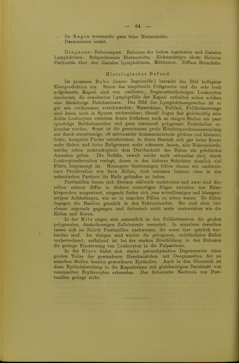 Im Magen vereinzelte ganz feine Blutaustritte. Darmmucosa intakt. Diagnose: Bubonenpest. Bubonen der linken inguinalen und iliacalen Lymphdrüsen. Subperitoneale Blutaustritte. Zirkumskripte akute fibrinöse Peritonitis über den iliacalen Lymphdrüsen, Milztumor. Diffuse Bronchitis. Histologischer Befund. Im primären Bubo (innere Inguinaldr.) herrscht das Bild heftigster Eiterproduktion vor. Schon das umgebende Fettgewebe und die sehr breit aufgefaserte Kapsel sind von zahllosen, fragmentiertkernigen Leukocyten durchsetzt, die erweiterten Lymphgefäße der Kapsel enthalten neben solchen eine feinkörnige Detritusmasse. Das Bild des Lymphdrüsengewebes ist so gut wie vollkommen verschwunden; Sinusräume, Follikel, Follikularstränge sind kaum noch in Spuren nachweisbar; überall liegen fast gleichmäßig sehr dichte Leukocyten zwischen denen höchstens noch an einigen Stellen ein paar spindelige Eetikulumzellen und ganz vereinzelt polygonale Endothelien er- kennbar werden. Sonst ist die gemeinsame große Eiterkörperchenansammlung nur durch sternförmige, oft miteinander kommunizierende größere und kleinere, lichte, kompakte Flecke unterbrochen, in deren Bereich sich gar keine Kerne mehr färben und keine Zellgrenzen mehr erkennen lassen, also Nekroseherde, welche schon makroskopisch dem Durchschnitt des Bubos ein gefeldertes Aussehen geben. Die Grefäße, soweit solche noch erkennbar sind, durch Leukocytenthromben verlegt, denen in den äußeren Schichten ziemlich viel Fibrin beigemengt ist. Homogene Gerinnungen fehlen ebenso wie nachweis- bare Proliferation von fixen Zellen, doch scheinen letztere eben in den nekrotischen Partieen ihr Ende gefunden zu haben. Pestbazillen lassen sich überaus zahlreich nachweisen und zwar sind die- selben nahezu difi'us in dichten netzartigen Zügen zwischen den Eiter- körperchen ausgestreut, nirgends finden sich jene wurstförmigen und klumpen- artigen Anhäufungen, wie sie in manchen Fällen zu sehen waren. Es fehlen dagegen die Bazillen gänzlich in den Nekroseherden. Sie sind eben hier ebenso zugrunde gegangen und färberisch nicht mehr nachweisbar wie die Zellen und Kerne. In der Milz zeigen sich namentüch in den Follikelzentren die großen polygonalen, dunkelkernigen Zellelemente vermehrt. In einzelnen derselben lassen sich im Zelleib Pestbazillen nachweisen, die sonst hier spärlich vor- handen sind. Im übrigen sind wieder die gebogenen, endothelialen Zellen vorherrschend; auffallend ist bei der starken Eiterbildung in den Bubonen die geringe Einstreuung von Leukocyten in die Pulparüume. In der Niere findet sich starke parenchymatöse Degeneration eines großen Teiles der gewundenen Harnkanälchen mit Desquamation der an manchen Stellen kernlos gewordenen Epithelien. Auch in den Glomeruli ist diese Epithelabstoßung in die Kapselräume mit gleichzeitigem Durchtritt von vereinzelten Erythrocyten erkennbar. Der färberische Nachweis von Pest- bazillen gelingt nicht.