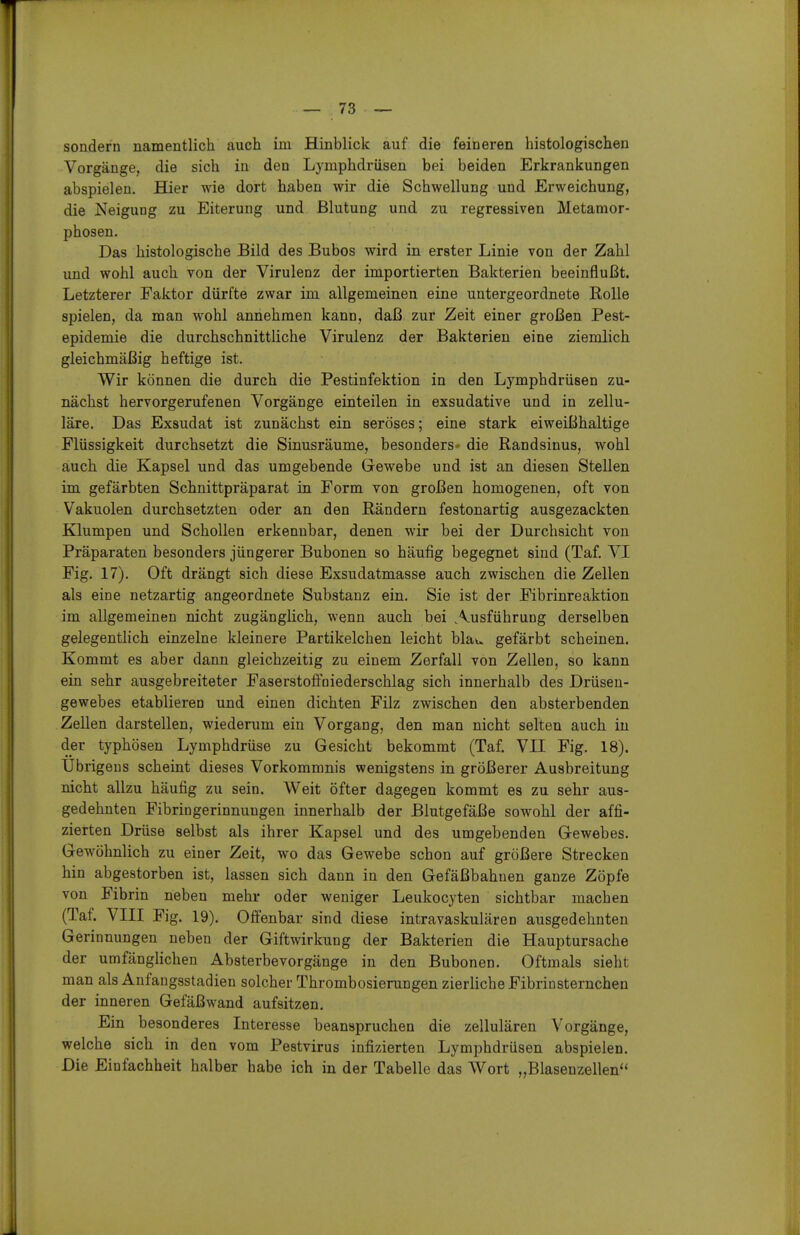 sondern namentlich auch im Hinblick auf die feineren histologischen Vorgänge, die sich in den Lymphdrüsen bei beiden Erkrankungen abspielen. Hier wie dort haben wir die Schwellung und Erweichung, die Neigung zu Eiterung und Blutung und zu regressiven Metamor- phosen. Das histologische Bild des Bubos wird in erster Linie von der Zahl und wohl auch von der Virulenz der importierten Bakterien beeinflußt. Letzterer Faktor dürfte zwar im allgemeinen eine untergeordnete Rolle spielen, da man wohl annehmen kann, daß zur Zeit einer großen Pest- epidemie die durchschnittliche Virulenz der Bakterien eine ziemlich gleichmäßig heftige ist. Wir können die durch die Pestinfektion in den Lymphdrüsen zu- nächst hervorgerufenen Vorgänge einteilen in exsudative und in zellu- läre. Das Exsudat ist zunächst ein seröses; eine stark eiweißhaltige Flüssigkeit durchsetzt die Sinusräume, besonders- die Randsinus, wohl auch die Kapsel und das umgebende Gewebe und ist an diesen Stellen im gefärbten Schnittpräparat in Form von großen homogenen, oft von Vakuolen durchsetzten oder an den Rändern festonartig ausgezackten Klumpen und Schollen erkennbar, denen wir bei der Durchsicht von Präparaten besonders jüngerer Bubonen so häufig begegnet sind (Taf. VI Fig. 17). Oft drängt sich diese Exsudatmasse auch zwischen die Zellen als eine netzartig angeordnete Substanz ein. Sie ist der Fibrinreaktion im allgemeinen nicht zugänglich, wenn auch bei Ausführung derselben gelegentlich einzelne kleinere Partikelchen leicht blau gefärbt scheinen. Kommt es aber dann gleichzeitig zu einem Zerfall von Zellen, so kann ein sehr ausgebreiteter Faserstolfoiederschlag sich innerhalb des Drüsen- gewebes etablieren und einen dichten Filz zwischen den absterbenden Zellen darstellen, wiederum ein Vorgang, den man nicht selten auch in der typhösen Lymphdrüse zu Gesicht bekommt (Taf. VII Fig. 18). Übrigens scheint dieses Vorkommnis wenigstens in größerer Ausbreitung nicht allzu häufig zu sein. Weit öfter dagegen kommt es zu sehr aus- gedehnten Fibringerinnungeu innerhalb der Blutgefäße sowohl der affi- zierten Drüse selbst als ihrer Kapsel und des umgebenden Gewebes. Gewöhnlich zu einer Zeit, wo das Gewebe schon auf größere Strecken hin abgestorben ist, lassen sich dann in den Gefäßbahuen ganze Zöpfe von Fibrin neben mehr oder weniger Leukocyten sichtbar machen (Taf. VIII Fig. 19). Offenbar sind diese intravaskulären ausgedehnten Gerinnungen neben der Giftwirkung der Bakterien die Hauptursache der umfänglichen Absterbevorgänge in den Bubonen. Oftmals sieht man als Anfangsstadien solcher Thrombosierungen zierliche Fibriosternchen der inneren Gefäßwand aufsitzen. Ein besonderes Interesse beanspruchen die zellulären Vorgänge, welche sich in den vom Pestvirus infizierten Lymphdrüsen abspielen. Die Einfachheit halber habe ich in der Tabelle das Wort „Blasenzellen''