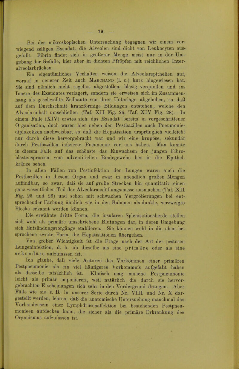 Bei der mikroskopischen Untersuchung begegnen wir einem vor- wiegend zelligen Exsudat; die Alveolen sind dicht von Leukocyten aus- gefüllt. Fibrin findet sich in größerer Menge meist nur in der Um- gebung der Gefäße, hier aber in dichten Pfropfen mit reichlichen Inter- alveolarbrücken. Ein eigentümliches Verhalten weisen die Alveolarepithelien auf, worauf in neuerer Zeit auch Mabchand (1. c.) kurz hingewiesen hat. Sie sind nämlich nicht regellos abgestoßen, blasig verquollen und ins Innere des Exsudates verlagert, sondern sie erweisen sich im Zusammen- hang als geschwellte Zellhäute von ihrer Unterlage abgehoben, so daß auf dem Durchschnitt kranzförmige Bildungen entstehen, welche den Alveolarinhalt umschließen (Taf. XII Fig. 26, Taf. XIV Fig. 28). In einem Falle (XIV) erwies sich das Exsudat bereits in vorgeschrittener Organisation, doch waren hier neben den Pestbazillen auch Pneumonie- diplokokken nachweisbar, so daß die Hepatisation ursprünglich vielleicht nur durch diese hervorgebracht war und wir eine krupöse, sekundär durch Pestbazillen infizierte Pneumonie vor uns haben. Man konnte in diesem Falle auf das schönste das Einwachsen der jungen Fibro- blastensprossen vom adventitiellen Bindegewebe her in die Epithel- kränze sehen. In allen Fällen von Pestinfektion der Lungen waren auch die Pestbazillen in diesem Organ und zwar in unendlich großen Mengen auffindbar, so zwar, daß sie auf grüße Strecken hin quantitativ einen ganz wesentlichen Teil der Alveolarausfüllungsmasse ausmachen (Taf. XII Fig. 25 und 26) und schon mit schwachen Vergrößerungen bei ent- sprechender Färbung ähnlich wie in den Bubonen als dunkle, verzweigte Flecke erkannt werden können. Die erwähnte dritte Form, die insulären Splenisationsherde stellen sich wohl als primäre umschriebene Blutungen dar, in deren Umgebung sich Entzünduugsvorgänge etablieren. Sie können wohl in die eben be- sprochene zweite Form, die Hepatisationen übergehen. Von großer Wichtigkeit ist die Frage nach der Art der pestösen Lungeninfektion, d. h. ob dieselbe als eine primäre oder als eine sekundäre aufzufassen ist. Ich glaube, daß viele Autoren das Vorkommen einer primären Pestpneumonie als ein viel häufigeres Vorkommnis aufgefaßt haben als dasselbe tatsächlich ist. Klinisch mag manche Pestpneumonie leicht als primär imponieren, weil natürlich die durch sie hervor- gebrachten Erscheinungen sich sehr in den Vordergrund drängen. Aber Fälle wie sie z. B. in unserer Serie durch Nr. VIII und Nr. X dar- gestellt werden, lehren, daß die anatomische Untersuchung manchmal das Vorhandensein einer Lymphdrüsenaffektion bei bestehenden Pestpneu- monieen aufdecken kann, die sicher als die primäre Erkrankung des Organismus aufzufassen ist.